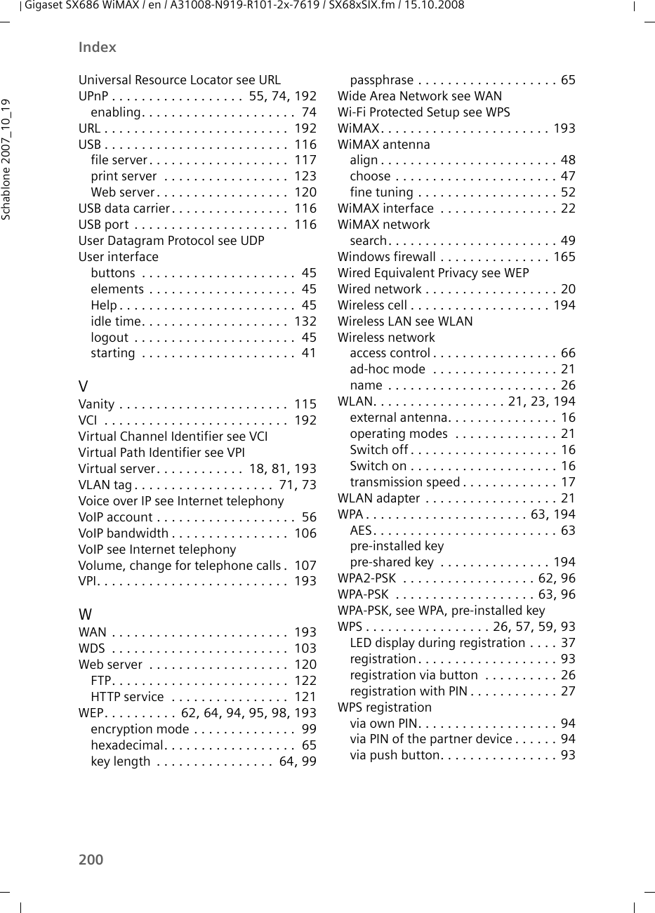 200IndexGigaset SX686 WiMAX / en / A31008-N919-R101-2x-7619 / SX68xSIX.fm / 15.10.2008Schablone 2007_10_19Universal Resource Locator see URLUPnP . . . . . . . . . . . . . . . . . .  55, 74, 192enabling. . . . . . . . . . . . . . . . . . . . .  74URL . . . . . . . . . . . . . . . . . . . . . . . . .  192USB . . . . . . . . . . . . . . . . . . . . . . . . .  116file server. . . . . . . . . . . . . . . . . . .  117print server  . . . . . . . . . . . . . . . . .  123Web server . . . . . . . . . . . . . . . . . .  120USB data carrier. . . . . . . . . . . . . . . .  116USB port  . . . . . . . . . . . . . . . . . . . . .  116User Datagram Protocol see UDPUser interfacebuttons  . . . . . . . . . . . . . . . . . . . . .  45elements . . . . . . . . . . . . . . . . . . . .  45Help . . . . . . . . . . . . . . . . . . . . . . . .  45idle time. . . . . . . . . . . . . . . . . . . .  132logout  . . . . . . . . . . . . . . . . . . . . . .  45starting  . . . . . . . . . . . . . . . . . . . . .  41VVanity . . . . . . . . . . . . . . . . . . . . . . .  115VCI  . . . . . . . . . . . . . . . . . . . . . . . . .  192Virtual Channel Identifier see VCIVirtual Path Identifier see VPIVirtual server. . . . . . . . . . . .  18, 81, 193VLAN tag . . . . . . . . . . . . . . . . . . .  71, 73Voice over IP see Internet telephonyVoIP account . . . . . . . . . . . . . . . . . . .  56VoIP bandwidth . . . . . . . . . . . . . . . .  106VoIP see Internet telephonyVolume, change for telephone calls .  107VPI. . . . . . . . . . . . . . . . . . . . . . . . . .  193WWAN  . . . . . . . . . . . . . . . . . . . . . . . .  193WDS  . . . . . . . . . . . . . . . . . . . . . . . .  103Web server  . . . . . . . . . . . . . . . . . . .  120FTP. . . . . . . . . . . . . . . . . . . . . . . .  122HTTP service  . . . . . . . . . . . . . . . .  121WEP. . . . . . . . . .  62, 64, 94, 95, 98, 193encryption mode . . . . . . . . . . . . . .  99hexadecimal. . . . . . . . . . . . . . . . . .  65key length  . . . . . . . . . . . . . . . .  64, 99passphrase . . . . . . . . . . . . . . . . . . . 65Wide Area Network see WANWi-Fi Protected Setup see WPSWiMAX. . . . . . . . . . . . . . . . . . . . . . . 193WiMAX antennaalign . . . . . . . . . . . . . . . . . . . . . . . . 48choose . . . . . . . . . . . . . . . . . . . . . . 47fine tuning . . . . . . . . . . . . . . . . . . . 52WiMAX interface  . . . . . . . . . . . . . . . . 22WiMAX networksearch. . . . . . . . . . . . . . . . . . . . . . . 49Windows firewall . . . . . . . . . . . . . . . 165Wired Equivalent Privacy see WEPWired network . . . . . . . . . . . . . . . . . . 20Wireless cell . . . . . . . . . . . . . . . . . . . 194Wireless LAN see WLANWireless networkaccess control . . . . . . . . . . . . . . . . . 66ad-hoc mode  . . . . . . . . . . . . . . . . . 21name  . . . . . . . . . . . . . . . . . . . . . . . 26WLAN. . . . . . . . . . . . . . . . . . 21, 23, 194external antenna. . . . . . . . . . . . . . . 16operating modes  . . . . . . . . . . . . . . 21Switch off . . . . . . . . . . . . . . . . . . . . 16Switch on . . . . . . . . . . . . . . . . . . . . 16transmission speed . . . . . . . . . . . . . 17WLAN adapter  . . . . . . . . . . . . . . . . . . 21WPA . . . . . . . . . . . . . . . . . . . . . . 63, 194AES. . . . . . . . . . . . . . . . . . . . . . . . . 63pre-installed keypre-shared key  . . . . . . . . . . . . . . . 194WPA2-PSK  . . . . . . . . . . . . . . . . . . 62, 96WPA-PSK  . . . . . . . . . . . . . . . . . . . 63, 96WPA-PSK, see WPA, pre-installed keyWPS . . . . . . . . . . . . . . . . . 26, 57, 59, 93LED display during registration . . . . 37registration . . . . . . . . . . . . . . . . . . . 93registration via button  . . . . . . . . . . 26registration with PIN . . . . . . . . . . . . 27WPS registrationvia own PIN. . . . . . . . . . . . . . . . . . . 94via PIN of the partner device . . . . . . 94via push button. . . . . . . . . . . . . . . . 93