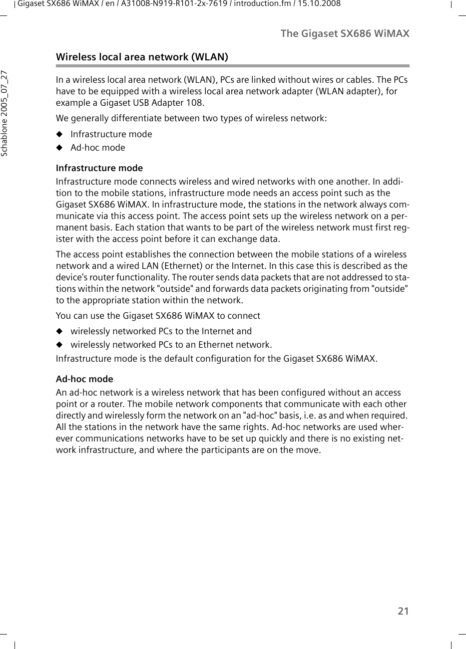 21The Gigaset SX686 WiMAXGigaset SX686 WiMAX / en / A31008-N919-R101-2x-7619 / introduction.fm / 15.10.2008Schablone 2005_07_27Wireless local area network (WLAN)In a wireless local area network (WLAN), PCs are linked without wires or cables. The PCs have to be equipped with a wireless local area network adapter (WLAN adapter), for example a Gigaset USB Adapter 108.We generally differentiate between two types of wireless network:uInfrastructure modeuAd-hoc modeInfrastructure modeInfrastructure mode connects wireless and wired networks with one another. In addi-tion to the mobile stations, infrastructure mode needs an access point such as the Gigaset SX686 WiMAX. In infrastructure mode, the stations in the network always com-municate via this access point. The access point sets up the wireless network on a per-manent basis. Each station that wants to be part of the wireless network must first reg-ister with the access point before it can exchange data.The access point establishes the connection between the mobile stations of a wireless network and a wired LAN (Ethernet) or the Internet. In this case this is described as the device&apos;s router functionality. The router sends data packets that are not addressed to sta-tions within the network &quot;outside&quot; and forwards data packets originating from &quot;outside&quot; to the appropriate station within the network.You can use the Gigaset SX686 WiMAX to connectuwirelessly networked PCs to the Internet anduwirelessly networked PCs to an Ethernet network.Infrastructure mode is the default configuration for the Gigaset SX686 WiMAX.Ad-hoc modeAn ad-hoc network is a wireless network that has been configured without an access point or a router. The mobile network components that communicate with each other directly and wirelessly form the network on an &quot;ad-hoc&quot; basis, i.e. as and when required. All the stations in the network have the same rights. Ad-hoc networks are used wher-ever communications networks have to be set up quickly and there is no existing net-work infrastructure, and where the participants are on the move. 