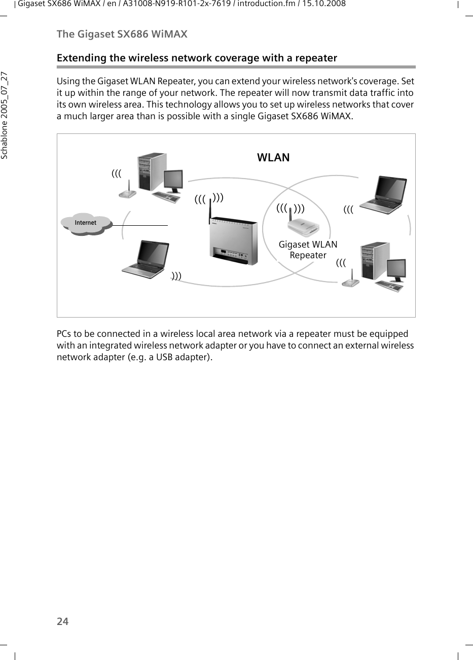 24The Gigaset SX686 WiMAXGigaset SX686 WiMAX / en / A31008-N919-R101-2x-7619 / introduction.fm / 15.10.2008Schablone 2005_07_27Extending the wireless network coverage with a repeaterUsing the Gigaset WLAN Repeater, you can extend your wireless network&apos;s coverage. Set it up within the range of your network. The repeater will now transmit data traffic into its own wireless area. This technology allows you to set up wireless networks that cover a much larger area than is possible with a single Gigaset SX686 WiMAX.PCs to be connected in a wireless local area network via a repeater must be equipped with an integrated wireless network adapter or you have to connect an external wireless network adapter (e.g. a USB adapter).Internet)))((())))))WLAN(((Gigaset WLANRepeater ((())))))