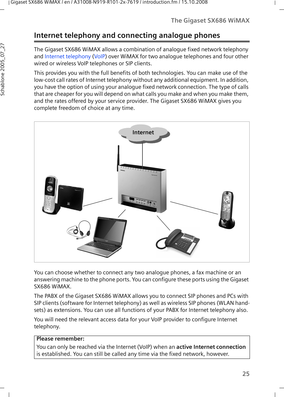 25The Gigaset SX686 WiMAXGigaset SX686 WiMAX / en / A31008-N919-R101-2x-7619 / introduction.fm / 15.10.2008Schablone 2005_07_27Internet telephony and connecting analogue phonesThe Gigaset SX686 WiMAX allows a combination of analogue fixed network telephony and Internet telephony (VoIP) over WiMAX for two analogue telephones and four other wired or wireless VoIP telephones or SIP clients. This provides you with the full benefits of both technologies. You can make use of the low-cost call rates of Internet telephony without any additional equipment. In addition, you have the option of using your analogue fixed network connection. The type of calls that are cheaper for you will depend on what calls you make and when you make them, and the rates offered by your service provider. The Gigaset SX686 WiMAX gives you complete freedom of choice at any time.You can choose whether to connect any two analogue phones, a fax machine or an answering machine to the phone ports. You can configure these ports using the Gigaset SX686 WiMAX. The PABX of the Gigaset SX686 WiMAX allows you to connect SIP phones and PCs with SIP clients (software for Internet telephony) as well as wireless SIP phones (WLAN hand-sets) as extensions. You can use all functions of your PABX for Internet telephony also.You will need the relevant access data for your VoIP provider to configure Internet telephony.Please remember:You can only be reached via the Internet (VoIP) when an active Internet connection is established. You can still be called any time via the fixed network, however. Internet