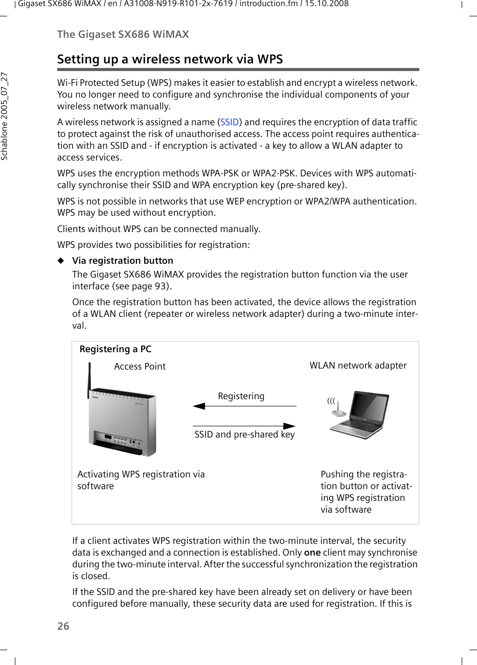 26The Gigaset SX686 WiMAXGigaset SX686 WiMAX / en / A31008-N919-R101-2x-7619 / introduction.fm / 15.10.2008Schablone 2005_07_27Setting up a wireless network via WPSWi-Fi Protected Setup (WPS) makes it easier to establish and encrypt a wireless network. You no longer need to configure and synchronise the individual components of your wireless network manually.A wireless network is assigned a name (SSID) and requires the encryption of data traffic to protect against the risk of unauthorised access. The access point requires authentica-tion with an SSID and - if encryption is activated - a key to allow a WLAN adapter to access services. WPS uses the encryption methods WPA-PSK or WPA2-PSK. Devices with WPS automati-cally synchronise their SSID and WPA encryption key (pre-shared key).WPS is not possible in networks that use WEP encryption or WPA2/WPA authentication. WPS may be used without encryption. Clients without WPS can be connected manually.WPS provides two possibilities for registration: uVia registration buttonThe Gigaset SX686 WiMAX provides the registration button function via the user interface (see page 93).Once the registration button has been activated, the device allows the registration of a WLAN client (repeater or wireless network adapter) during a two-minute inter-val.If a client activates WPS registration within the two-minute interval, the security data is exchanged and a connection is established. Only one client may synchronise during the two-minute interval. After the successful synchronization the registration is closed.If the SSID and the pre-shared key have been already set on delivery or have been configured before manually, these security data are used for registration. If this is Access PointActivating WPS registration via softwareWLAN network adapterPushing the registra-tion button or activat-ing WPS registration via softwareSSID and pre-shared keyRegisteringRegistering a PC(((