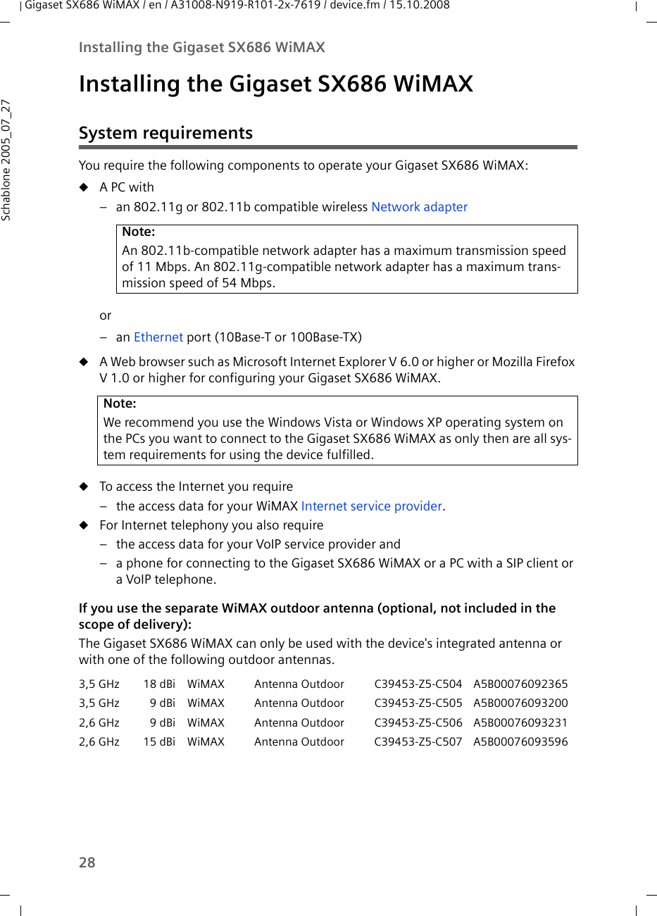 28Installing the Gigaset SX686 WiMAXGigaset SX686 WiMAX / en / A31008-N919-R101-2x-7619 / device.fm / 15.10.2008Schablone 2005_07_27Installing the Gigaset SX686 WiMAXSystem requirementsYou require the following components to operate your Gigaset SX686 WiMAX:uA PC with– an 802.11g or 802.11b compatible wireless Network adapteror–an Ethernet port (10Base-T or 100Base-TX)uA Web browser such as Microsoft Internet Explorer V 6.0 or higher or Mozilla Firefox V 1.0 or higher for configuring your Gigaset SX686 WiMAX.uTo access the Internet you require– the access data for your WiMAX Internet service provider.uFor Internet telephony you also require– the access data for your VoIP service provider and– a phone for connecting to the Gigaset SX686 WiMAX or a PC with a SIP client or a VoIP telephone.If you use the separate WiMAX outdoor antenna (optional, not included in the scope of delivery):The Gigaset SX686 WiMAX can only be used with the device&apos;s integrated antenna or with one of the following outdoor antennas. Note:An 802.11b-compatible network adapter has a maximum transmission speed of 11 Mbps. An 802.11g-compatible network adapter has a maximum trans-mission speed of 54 Mbps. Note:We recommend you use the Windows Vista or Windows XP operating system on the PCs you want to connect to the Gigaset SX686 WiMAX as only then are all sys-tem requirements for using the device fulfilled.3,5 GHz 18 dBi WiMAX Antenna Outdoor C39453-Z5-C504 A5B000760923653,5 GHz 9 dBi WiMAX Antenna Outdoor C39453-Z5-C505 A5B000760932002,6 GHz 9 dBi WiMAX Antenna Outdoor C39453-Z5-C506 A5B000760932312,6 GHz 15 dBi WiMAX Antenna Outdoor C39453-Z5-C507 A5B00076093596