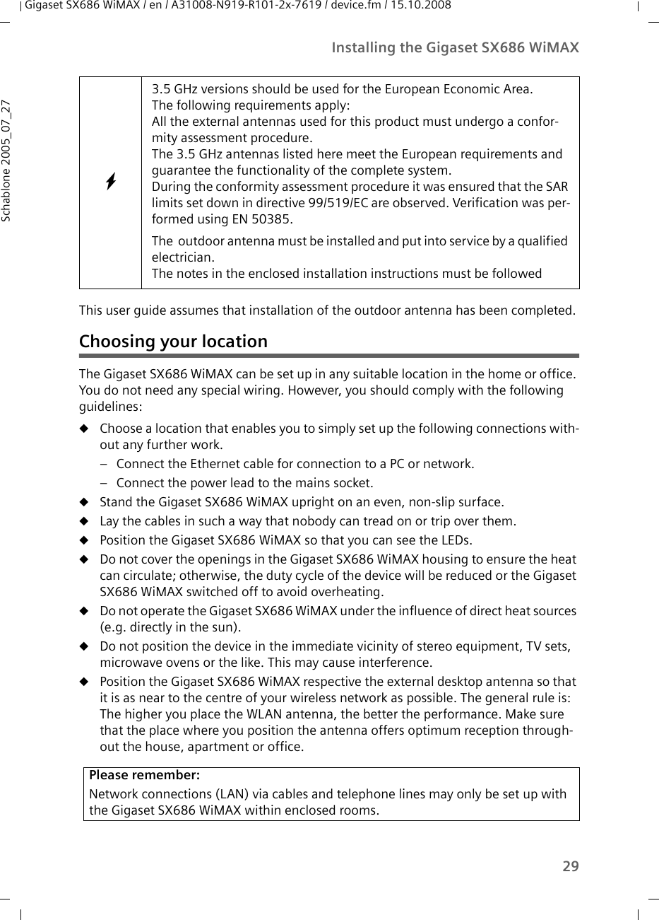 29Installing the Gigaset SX686 WiMAXGigaset SX686 WiMAX / en / A31008-N919-R101-2x-7619 / device.fm / 15.10.2008Schablone 2005_07_27This user guide assumes that installation of the outdoor antenna has been completed. Choosing your locationThe Gigaset SX686 WiMAX can be set up in any suitable location in the home or office. You do not need any special wiring. However, you should comply with the following guidelines:uChoose a location that enables you to simply set up the following connections with-out any further work. – Connect the Ethernet cable for connection to a PC or network. – Connect the power lead to the mains socket. uStand the Gigaset SX686 WiMAX upright on an even, non-slip surface. uLay the cables in such a way that nobody can tread on or trip over them.uPosition the Gigaset SX686 WiMAX so that you can see the LEDs.uDo not cover the openings in the Gigaset SX686 WiMAX housing to ensure the heat can circulate; otherwise, the duty cycle of the device will be reduced or the Gigaset SX686 WiMAX switched off to avoid overheating. uDo not operate the Gigaset SX686 WiMAX under the influence of direct heat sources (e.g. directly in the sun). uDo not position the device in the immediate vicinity of stereo equipment, TV sets, microwave ovens or the like. This may cause interference.uPosition the Gigaset SX686 WiMAX respective the external desktop antenna so that it is as near to the centre of your wireless network as possible. The general rule is: The higher you place the WLAN antenna, the better the performance. Make sure that the place where you position the antenna offers optimum reception through-out the house, apartment or office.W3.5 GHz versions should be used for the European Economic Area.The following requirements apply:All the external antennas used for this product must undergo a confor-mity assessment procedure. The 3.5 GHz antennas listed here meet the European requirements and guarantee the functionality of the complete system.During the conformity assessment procedure it was ensured that the SAR limits set down in directive 99/519/EC are observed. Verification was per-formed using EN 50385. The  outdoor antenna must be installed and put into service by a qualified electrician.The notes in the enclosed installation instructions must be followedPlease remember:Network connections (LAN) via cables and telephone lines may only be set up with the Gigaset SX686 WiMAX within enclosed rooms. 