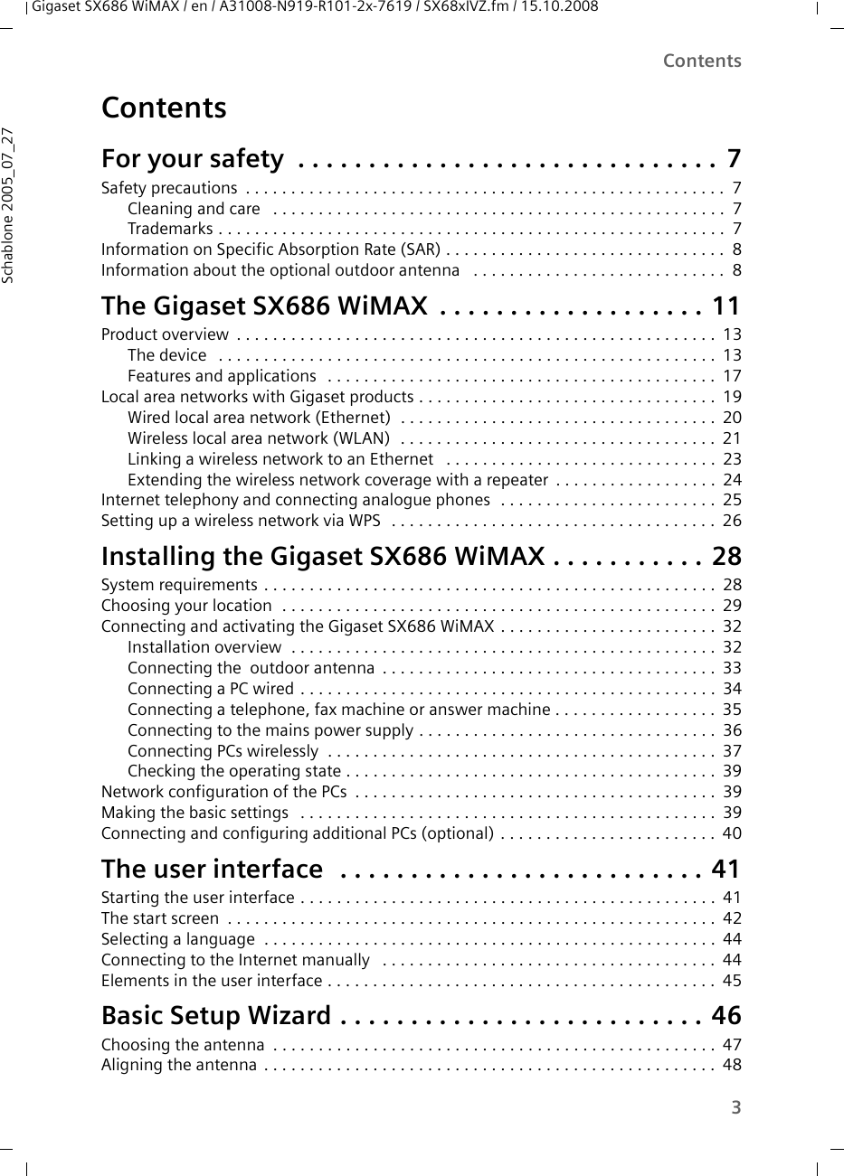 3ContentsGigaset SX686 WiMAX / en / A31008-N919-R101-2x-7619 / SX68xIVZ.fm / 15.10.2008Schablone 2005_07_27ContentsFor your safety  . . . . . . . . . . . . . . . . . . . . . . . . . . . . . . 7Safety precautions . . . . . . . . . . . . . . . . . . . . . . . . . . . . . . . . . . . . . . . . . . . . . . . . . . . . . 7Cleaning and care  . . . . . . . . . . . . . . . . . . . . . . . . . . . . . . . . . . . . . . . . . . . . . . . . . . 7Trademarks . . . . . . . . . . . . . . . . . . . . . . . . . . . . . . . . . . . . . . . . . . . . . . . . . . . . . . . . 7Information on Specific Absorption Rate (SAR) . . . . . . . . . . . . . . . . . . . . . . . . . . . . . . . 8Information about the optional outdoor antenna  . . . . . . . . . . . . . . . . . . . . . . . . . . . . 8The Gigaset SX686 WiMAX . . . . . . . . . . . . . . . . . . . 11Product overview . . . . . . . . . . . . . . . . . . . . . . . . . . . . . . . . . . . . . . . . . . . . . . . . . . . . . 13The device  . . . . . . . . . . . . . . . . . . . . . . . . . . . . . . . . . . . . . . . . . . . . . . . . . . . . . . . 13Features and applications  . . . . . . . . . . . . . . . . . . . . . . . . . . . . . . . . . . . . . . . . . . . 17Local area networks with Gigaset products . . . . . . . . . . . . . . . . . . . . . . . . . . . . . . . . . 19Wired local area network (Ethernet)  . . . . . . . . . . . . . . . . . . . . . . . . . . . . . . . . . . . 20Wireless local area network (WLAN)  . . . . . . . . . . . . . . . . . . . . . . . . . . . . . . . . . . . 21Linking a wireless network to an Ethernet  . . . . . . . . . . . . . . . . . . . . . . . . . . . . . . 23Extending the wireless network coverage with a repeater . . . . . . . . . . . . . . . . . . 24Internet telephony and connecting analogue phones  . . . . . . . . . . . . . . . . . . . . . . . . 25Setting up a wireless network via WPS  . . . . . . . . . . . . . . . . . . . . . . . . . . . . . . . . . . . . 26Installing the Gigaset SX686 WiMAX . . . . . . . . . . . 28System requirements . . . . . . . . . . . . . . . . . . . . . . . . . . . . . . . . . . . . . . . . . . . . . . . . . . 28Choosing your location  . . . . . . . . . . . . . . . . . . . . . . . . . . . . . . . . . . . . . . . . . . . . . . . . 29Connecting and activating the Gigaset SX686 WiMAX . . . . . . . . . . . . . . . . . . . . . . . . 32Installation overview  . . . . . . . . . . . . . . . . . . . . . . . . . . . . . . . . . . . . . . . . . . . . . . . 32Connecting the  outdoor antenna . . . . . . . . . . . . . . . . . . . . . . . . . . . . . . . . . . . . . 33Connecting a PC wired . . . . . . . . . . . . . . . . . . . . . . . . . . . . . . . . . . . . . . . . . . . . . . 34Connecting a telephone, fax machine or answer machine . . . . . . . . . . . . . . . . . . 35Connecting to the mains power supply . . . . . . . . . . . . . . . . . . . . . . . . . . . . . . . . . 36Connecting PCs wirelessly  . . . . . . . . . . . . . . . . . . . . . . . . . . . . . . . . . . . . . . . . . . . 37Checking the operating state . . . . . . . . . . . . . . . . . . . . . . . . . . . . . . . . . . . . . . . . . 39Network configuration of the PCs . . . . . . . . . . . . . . . . . . . . . . . . . . . . . . . . . . . . . . . . 39Making the basic settings  . . . . . . . . . . . . . . . . . . . . . . . . . . . . . . . . . . . . . . . . . . . . . . 39Connecting and configuring additional PCs (optional) . . . . . . . . . . . . . . . . . . . . . . . . 40The user interface  . . . . . . . . . . . . . . . . . . . . . . . . . . 41Starting the user interface . . . . . . . . . . . . . . . . . . . . . . . . . . . . . . . . . . . . . . . . . . . . . . 41The start screen . . . . . . . . . . . . . . . . . . . . . . . . . . . . . . . . . . . . . . . . . . . . . . . . . . . . . . 42Selecting a language  . . . . . . . . . . . . . . . . . . . . . . . . . . . . . . . . . . . . . . . . . . . . . . . . . . 44Connecting to the Internet manually  . . . . . . . . . . . . . . . . . . . . . . . . . . . . . . . . . . . . . 44Elements in the user interface . . . . . . . . . . . . . . . . . . . . . . . . . . . . . . . . . . . . . . . . . . . 45Basic Setup Wizard . . . . . . . . . . . . . . . . . . . . . . . . . . 46Choosing the antenna . . . . . . . . . . . . . . . . . . . . . . . . . . . . . . . . . . . . . . . . . . . . . . . . . 47Aligning the antenna . . . . . . . . . . . . . . . . . . . . . . . . . . . . . . . . . . . . . . . . . . . . . . . . . . 48