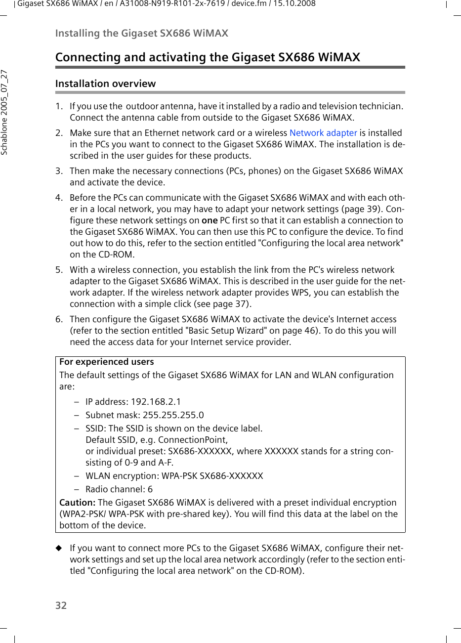 32Installing the Gigaset SX686 WiMAXGigaset SX686 WiMAX / en / A31008-N919-R101-2x-7619 / device.fm / 15.10.2008Schablone 2005_07_27Connecting and activating the Gigaset SX686 WiMAXInstallation overview1. If you use the  outdoor antenna, have it installed by a radio and television technician. Connect the antenna cable from outside to the Gigaset SX686 WiMAX.2. Make sure that an Ethernet network card or a wireless Network adapter is installed in the PCs you want to connect to the Gigaset SX686 WiMAX. The installation is de-scribed in the user guides for these products.3. Then make the necessary connections (PCs, phones) on the Gigaset SX686 WiMAX and activate the device. 4. Before the PCs can communicate with the Gigaset SX686 WiMAX and with each oth-er in a local network, you may have to adapt your network settings (page 39). Con-figure these network settings on one PC first so that it can establish a connection to the Gigaset SX686 WiMAX. You can then use this PC to configure the device. To find out how to do this, refer to the section entitled &quot;Configuring the local area network&quot; on the CD-ROM.5. With a wireless connection, you establish the link from the PC&apos;s wireless network adapter to the Gigaset SX686 WiMAX. This is described in the user guide for the net-work adapter. If the wireless network adapter provides WPS, you can establish the connection with a simple click (see page 37).6. Then configure the Gigaset SX686 WiMAX to activate the device&apos;s Internet access (refer to the section entitled &quot;Basic Setup Wizard&quot; on page 46). To do this you will need the access data for your Internet service provider. uIf you want to connect more PCs to the Gigaset SX686 WiMAX, configure their net-work settings and set up the local area network accordingly (refer to the section enti-tled &quot;Configuring the local area network&quot; on the CD-ROM).For experienced usersThe default settings of the Gigaset SX686 WiMAX for LAN and WLAN configuration are:– IP address: 192.168.2.1– Subnet mask: 255.255.255.0 – SSID: The SSID is shown on the device label. Default SSID, e.g. ConnectionPoint, or individual preset: SX686-XXXXXX, where XXXXXX stands for a string con-sisting of 0-9 and A-F.– WLAN encryption: WPA-PSK SX686-XXXXXX– Radio channel: 6Caution: The Gigaset SX686 WiMAX is delivered with a preset individual encryption (WPA2-PSK/ WPA-PSK with pre-shared key). You will find this data at the label on the bottom of the device.