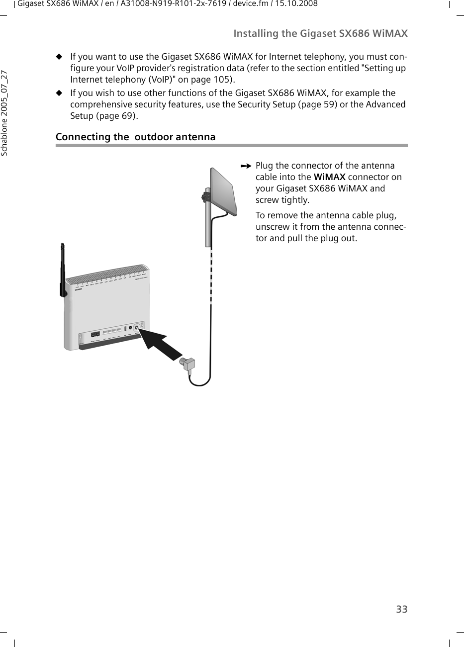 33Installing the Gigaset SX686 WiMAXGigaset SX686 WiMAX / en / A31008-N919-R101-2x-7619 / device.fm / 15.10.2008Schablone 2005_07_27uIf you want to use the Gigaset SX686 WiMAX for Internet telephony, you must con-figure your VoIP provider&apos;s registration data (refer to the section entitled &quot;Setting up Internet telephony (VoIP)&quot; on page 105). uIf you wish to use other functions of the Gigaset SX686 WiMAX, for example the comprehensive security features, use the Security Setup (page 59) or the Advanced Setup (page 69).Connecting the  outdoor antennaìPlug the connector of the antenna cable into the WiMAX connector on your Gigaset SX686 WiMAX and screw tightly. To remove the antenna cable plug, unscrew it from the antenna connec-tor and pull the plug out.