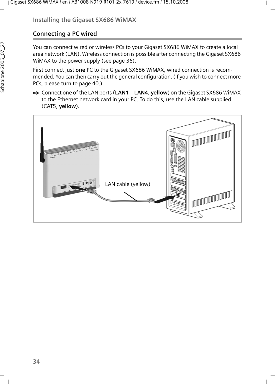 34Installing the Gigaset SX686 WiMAXGigaset SX686 WiMAX / en / A31008-N919-R101-2x-7619 / device.fm / 15.10.2008Schablone 2005_07_27Connecting a PC wiredYou can connect wired or wireless PCs to your Gigaset SX686 WiMAX to create a local area network (LAN). Wireless connection is possible after connecting the Gigaset SX686 WiMAX to the power supply (see page 36). First connect just one PC to the Gigaset SX686 WiMAX, wired connection is recom-mended. You can then carry out the general configuration. (If you wish to connect more PCs, please turn to page 40.)ìConnect one of the LAN ports (LAN1 – LAN4, yellow) on the Gigaset SX686 WiMAX to the Ethernet network card in your PC. To do this, use the LAN cable supplied (CAT5, yellow).LAN cable (yellow)