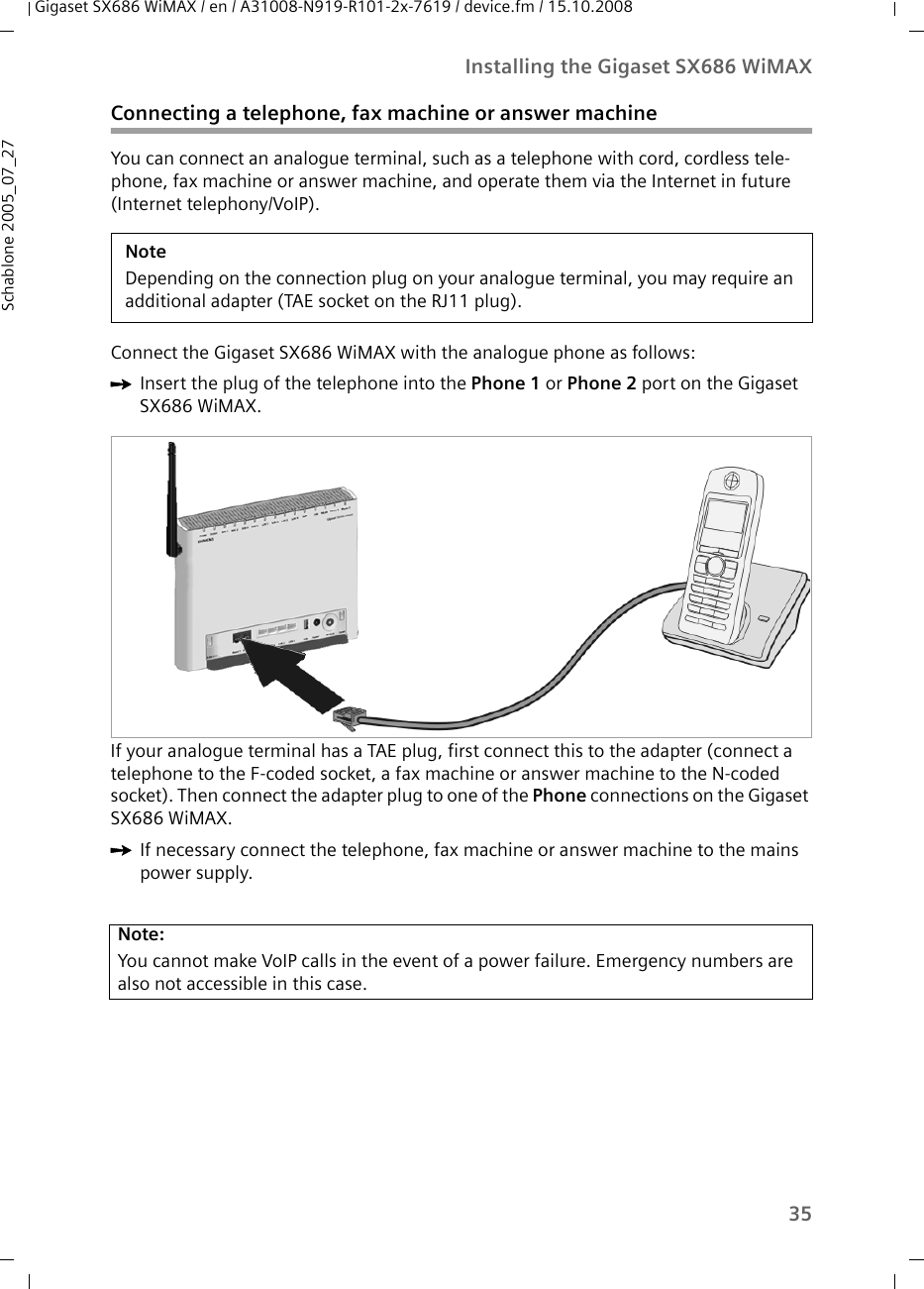 35Installing the Gigaset SX686 WiMAXGigaset SX686 WiMAX / en / A31008-N919-R101-2x-7619 / device.fm / 15.10.2008Schablone 2005_07_27Connecting a telephone, fax machine or answer machineYou can connect an analogue terminal, such as a telephone with cord, cordless tele-phone, fax machine or answer machine, and operate them via the Internet in future (Internet telephony/VoIP).Connect the Gigaset SX686 WiMAX with the analogue phone as follows:ìInsert the plug of the telephone into the Phone 1 or Phone 2 port on the Gigaset SX686 WiMAX.If your analogue terminal has a TAE plug, first connect this to the adapter (connect a telephone to the F-coded socket, a fax machine or answer machine to the N-coded socket). Then connect the adapter plug to one of the Phone connections on the Gigaset SX686 WiMAX. ìIf necessary connect the telephone, fax machine or answer machine to the mains power supply. NoteDepending on the connection plug on your analogue terminal, you may require an additional adapter (TAE socket on the RJ11 plug). Note:You cannot make VoIP calls in the event of a power failure. Emergency numbers are also not accessible in this case.