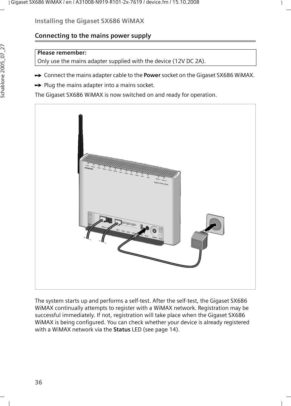 36Installing the Gigaset SX686 WiMAXGigaset SX686 WiMAX / en / A31008-N919-R101-2x-7619 / device.fm / 15.10.2008Schablone 2005_07_27Connecting to the mains power supplyìConnect the mains adapter cable to the Power socket on the Gigaset SX686 WiMAX. ìPlug the mains adapter into a mains socket. The Gigaset SX686 WiMAX is now switched on and ready for operation. The system starts up and performs a self-test. After the self-test, the Gigaset SX686 WiMAX continually attempts to register with a WiMAX network. Registration may be successful immediately. If not, registration will take place when the Gigaset SX686 WiMAX is being configured. You can check whether your device is already registered with a WiMAX network via the Status LED (see page 14).Please remember:Only use the mains adapter supplied with the device (12V DC 2A).