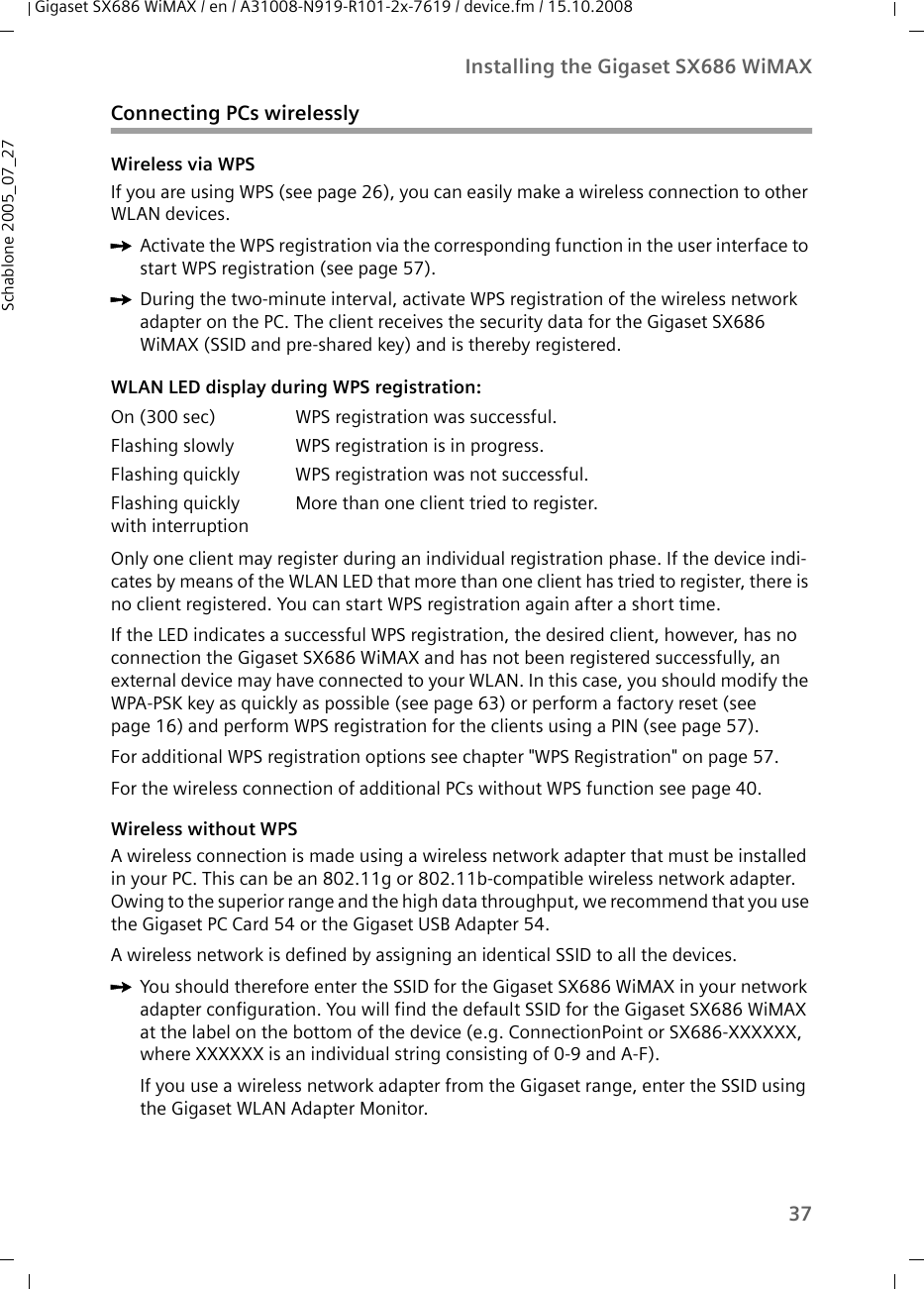 37Installing the Gigaset SX686 WiMAXGigaset SX686 WiMAX / en / A31008-N919-R101-2x-7619 / device.fm / 15.10.2008Schablone 2005_07_27Connecting PCs wirelesslyWireless via WPSIf you are using WPS (see page 26), you can easily make a wireless connection to other WLAN devices.ìActivate the WPS registration via the corresponding function in the user interface to start WPS registration (see page 57). ìDuring the two-minute interval, activate WPS registration of the wireless network adapter on the PC. The client receives the security data for the Gigaset SX686 WiMAX (SSID and pre-shared key) and is thereby registered. Only one client may register during an individual registration phase. If the device indi-cates by means of the WLAN LED that more than one client has tried to register, there is no client registered. You can start WPS registration again after a short time.If the LED indicates a successful WPS registration, the desired client, however, has no connection the Gigaset SX686 WiMAX and has not been registered successfully, an external device may have connected to your WLAN. In this case, you should modify the WPA-PSK key as quickly as possible (see page 63) or perform a factory reset (see page 16) and perform WPS registration for the clients using a PIN (see page 57).For additional WPS registration options see chapter &quot;WPS Registration&quot; on page 57.For the wireless connection of additional PCs without WPS function see page 40.Wireless without WPSA wireless connection is made using a wireless network adapter that must be installed in your PC. This can be an 802.11g or 802.11b-compatible wireless network adapter. Owing to the superior range and the high data throughput, we recommend that you use the Gigaset PC Card 54 or the Gigaset USB Adapter 54.A wireless network is defined by assigning an identical SSID to all the devices. ìYou should therefore enter the SSID for the Gigaset SX686 WiMAX in your network adapter configuration. You will find the default SSID for the Gigaset SX686 WiMAX at the label on the bottom of the device (e.g. ConnectionPoint or SX686-XXXXXX, where XXXXXX is an individual string consisting of 0-9 and A-F). If you use a wireless network adapter from the Gigaset range, enter the SSID using the Gigaset WLAN Adapter Monitor. WLAN LED display during WPS registration:On (300 sec) WPS registration was successful.Flashing slowly WPS registration is in progress.Flashing quickly WPS registration was not successful.Flashing quickly with interruptionMore than one client tried to register.
