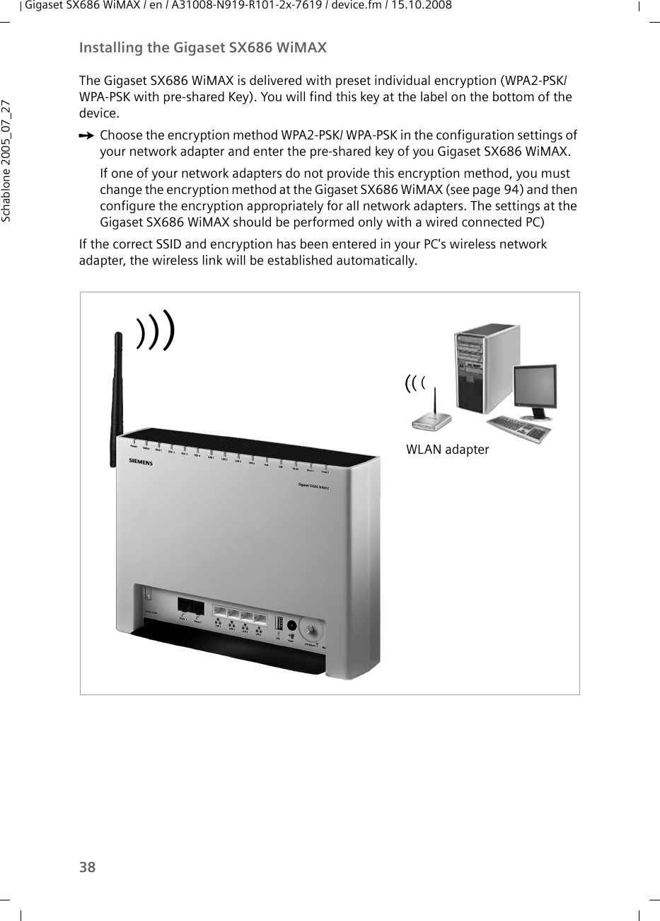 38Installing the Gigaset SX686 WiMAXGigaset SX686 WiMAX / en / A31008-N919-R101-2x-7619 / device.fm / 15.10.2008Schablone 2005_07_27The Gigaset SX686 WiMAX is delivered with preset individual encryption (WPA2-PSK/ WPA-PSK with pre-shared Key). You will find this key at the label on the bottom of the device.ìChoose the encryption method WPA2-PSK/ WPA-PSK in the configuration settings of your network adapter and enter the pre-shared key of you Gigaset SX686 WiMAX.If one of your network adapters do not provide this encryption method, you must change the encryption method at the Gigaset SX686 WiMAX (see page 94) and then configure the encryption appropriately for all network adapters. The settings at the Gigaset SX686 WiMAX should be performed only with a wired connected PC)If the correct SSID and encryption has been entered in your PC&apos;s wireless network adapter, the wireless link will be established automatically. WLAN adapter((()))