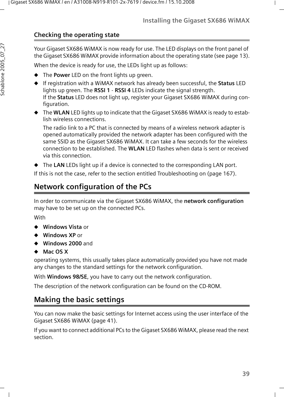 39Installing the Gigaset SX686 WiMAXGigaset SX686 WiMAX / en / A31008-N919-R101-2x-7619 / device.fm / 15.10.2008Schablone 2005_07_27Checking the operating stateYour Gigaset SX686 WiMAX is now ready for use. The LED displays on the front panel of the Gigaset SX686 WiMAX provide information about the operating state (see page 13).When the device is ready for use, the LEDs light up as follows:uThe Power LED on the front lights up green.uIf registration with a WiMAX network has already been successful, the Status LED lights up green. The RSSI 1 - RSSI 4 LEDs indicate the signal strength.If the Status LED does not light up, register your Gigaset SX686 WiMAX during con-figuration.uThe WLAN LED lights up to indicate that the Gigaset SX686 WiMAX is ready to estab-lish wireless connections. The radio link to a PC that is connected by means of a wireless network adapter is opened automatically provided the network adapter has been configured with the same SSID as the Gigaset SX686 WiMAX. It can take a few seconds for the wireless connection to be established. The WLAN LED flashes when data is sent or received via this connection.uThe LAN LEDs light up if a device is connected to the corresponding LAN port. If this is not the case, refer to the section entitled Troubleshooting on (page 167).Network configuration of the PCsIn order to communicate via the Gigaset SX686 WiMAX, the network configuration may have to be set up on the connected PCs. WithuWindows Vista oruWindows XP oruWindows 2000 anduMac OS Xoperating systems, this usually takes place automatically provided you have not made any changes to the standard settings for the network configuration. With Windows 98/SE, you have to carry out the network configuration.The description of the network configuration can be found on the CD-ROM.Making the basic settingsYou can now make the basic settings for Internet access using the user interface of the Gigaset SX686 WiMAX (page 41).If you want to connect additional PCs to the Gigaset SX686 WiMAX, please read the next section.
