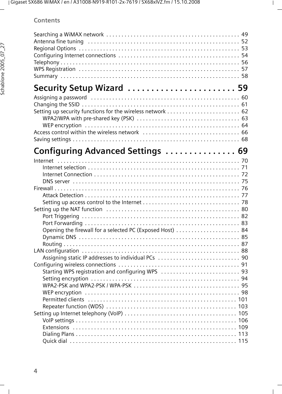 4ContentsGigaset SX686 WiMAX / en / A31008-N919-R101-2x-7619 / SX68xIVZ.fm / 15.10.2008Schablone 2005_07_27Searching a WiMAX network . . . . . . . . . . . . . . . . . . . . . . . . . . . . . . . . . . . . . . . . . . . . 49Antenna fine tuning  . . . . . . . . . . . . . . . . . . . . . . . . . . . . . . . . . . . . . . . . . . . . . . . . . . 52Regional Options  . . . . . . . . . . . . . . . . . . . . . . . . . . . . . . . . . . . . . . . . . . . . . . . . . . . . . 53Configuring Internet connections . . . . . . . . . . . . . . . . . . . . . . . . . . . . . . . . . . . . . . . . 54Telephony . . . . . . . . . . . . . . . . . . . . . . . . . . . . . . . . . . . . . . . . . . . . . . . . . . . . . . . . . . . 56WPS Registration  . . . . . . . . . . . . . . . . . . . . . . . . . . . . . . . . . . . . . . . . . . . . . . . . . . . . . 57Summary  . . . . . . . . . . . . . . . . . . . . . . . . . . . . . . . . . . . . . . . . . . . . . . . . . . . . . . . . . . . 58Security Setup Wizard  . . . . . . . . . . . . . . . . . . . . . . . 59Assigning a password  . . . . . . . . . . . . . . . . . . . . . . . . . . . . . . . . . . . . . . . . . . . . . . . . . 60Changing the SSID . . . . . . . . . . . . . . . . . . . . . . . . . . . . . . . . . . . . . . . . . . . . . . . . . . . . 61Setting up security functions for the wireless network . . . . . . . . . . . . . . . . . . . . . . . . 62WPA2/WPA with pre-shared key (PSK) . . . . . . . . . . . . . . . . . . . . . . . . . . . . . . . . . . 63WEP encryption  . . . . . . . . . . . . . . . . . . . . . . . . . . . . . . . . . . . . . . . . . . . . . . . . . . . 64Access control within the wireless network  . . . . . . . . . . . . . . . . . . . . . . . . . . . . . . . . 66Saving settings . . . . . . . . . . . . . . . . . . . . . . . . . . . . . . . . . . . . . . . . . . . . . . . . . . . . . . . 68Configuring Advanced Settings  . . . . . . . . . . . . . . . 69Internet  . . . . . . . . . . . . . . . . . . . . . . . . . . . . . . . . . . . . . . . . . . . . . . . . . . . . . . . . . . . .70Internet selection . . . . . . . . . . . . . . . . . . . . . . . . . . . . . . . . . . . . . . . . . . . . . . . . . . 71Internet Connection . . . . . . . . . . . . . . . . . . . . . . . . . . . . . . . . . . . . . . . . . . . . . . . . 72DNS server  . . . . . . . . . . . . . . . . . . . . . . . . . . . . . . . . . . . . . . . . . . . . . . . . . . . . . . . 75Firewall . . . . . . . . . . . . . . . . . . . . . . . . . . . . . . . . . . . . . . . . . . . . . . . . . . . . . . . . . . . . .76Attack Detection . . . . . . . . . . . . . . . . . . . . . . . . . . . . . . . . . . . . . . . . . . . . . . . . . . . 77Setting up access control to the Internet . . . . . . . . . . . . . . . . . . . . . . . . . . . . . . . . 78Setting up the NAT function  . . . . . . . . . . . . . . . . . . . . . . . . . . . . . . . . . . . . . . . . . . . . 80Port Triggering . . . . . . . . . . . . . . . . . . . . . . . . . . . . . . . . . . . . . . . . . . . . . . . . . . . . 82Port Forwarding . . . . . . . . . . . . . . . . . . . . . . . . . . . . . . . . . . . . . . . . . . . . . . . . . . . 83Opening the firewall for a selected PC (Exposed Host) . . . . . . . . . . . . . . . . . . . . . 84Dynamic DNS . . . . . . . . . . . . . . . . . . . . . . . . . . . . . . . . . . . . . . . . . . . . . . . . . . . . . 85Routing . . . . . . . . . . . . . . . . . . . . . . . . . . . . . . . . . . . . . . . . . . . . . . . . . . . . . . . . . . 87LAN configuration  . . . . . . . . . . . . . . . . . . . . . . . . . . . . . . . . . . . . . . . . . . . . . . . . . . . . 88Assigning static IP addresses to individual PCs  . . . . . . . . . . . . . . . . . . . . . . . . . . . 90Configuring wireless connections . . . . . . . . . . . . . . . . . . . . . . . . . . . . . . . . . . . . . . . . 91Starting WPS registration and configuring WPS  . . . . . . . . . . . . . . . . . . . . . . . . . . 93Setting encryption . . . . . . . . . . . . . . . . . . . . . . . . . . . . . . . . . . . . . . . . . . . . . . . . . 94WPA2-PSK and WPA2-PSK / WPA-PSK . . . . . . . . . . . . . . . . . . . . . . . . . . . . . . . . . . . 95WEP encryption  . . . . . . . . . . . . . . . . . . . . . . . . . . . . . . . . . . . . . . . . . . . . . . . . . . . 98Permitted clients  . . . . . . . . . . . . . . . . . . . . . . . . . . . . . . . . . . . . . . . . . . . . . . . . . 101Repeater function (WDS) . . . . . . . . . . . . . . . . . . . . . . . . . . . . . . . . . . . . . . . . . . . 103Setting up Internet telephony (VoIP) . . . . . . . . . . . . . . . . . . . . . . . . . . . . . . . . . . . . . 105VoIP settings . . . . . . . . . . . . . . . . . . . . . . . . . . . . . . . . . . . . . . . . . . . . . . . . . . . . . 106Extensions  . . . . . . . . . . . . . . . . . . . . . . . . . . . . . . . . . . . . . . . . . . . . . . . . . . . . . . 109Dialing Plans . . . . . . . . . . . . . . . . . . . . . . . . . . . . . . . . . . . . . . . . . . . . . . . . . . . . . 113Quick dial . . . . . . . . . . . . . . . . . . . . . . . . . . . . . . . . . . . . . . . . . . . . . . . . . . . . . . . 115