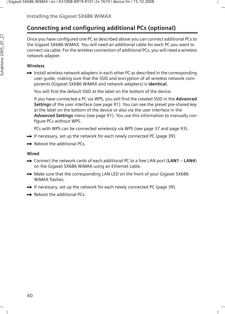40Installing the Gigaset SX686 WiMAXGigaset SX686 WiMAX / en / A31008-N919-R101-2x-7619 / device.fm / 15.10.2008Schablone 2005_07_27Connecting and configuring additional PCs (optional)Once you have configured one PC as described above you can connect additional PCs to the Gigaset SX686 WiMAX. You will need an additional cable for each PC you want to connect via cable. For the wireless connection of additional PCs, you will need a wireless network adapter.WirelessìInstall wireless network adapters in each other PC as described in the corresponding user guide, making sure that the SSID and encryption of all wireless network com-ponents (Gigaset SX686 WiMAX and network adapters) is identical. You will find the default SSID at the label on the bottom of the device.If you have connected a PC via WPS, you will find the created SSID in the Advanced Settings of the user interface (see page 91). You can see the preset pre-shared key at the label on the bottom of the device or also via the user interface in the Advanced Settings menu (see page 91). You use this information to manually con-figure PCs without WPS. PCs with WPS can be connected wirelessly via WPS (see page 37 and page 93).ìIf necessary, set up the network for each newly connected PC (page 39). ìReboot the additional PCs.WiredìConnect the network cards of each additional PC to a free LAN port (LAN1 – LAN4) on the Gigaset SX686 WiMAX using an Ethernet cable. ìMake sure that the corresponding LAN LED on the front of your Gigaset SX686 WiMAX flashes.ìIf necessary, set up the network for each newly connected PC (page 39). ìReboot the additional PCs.