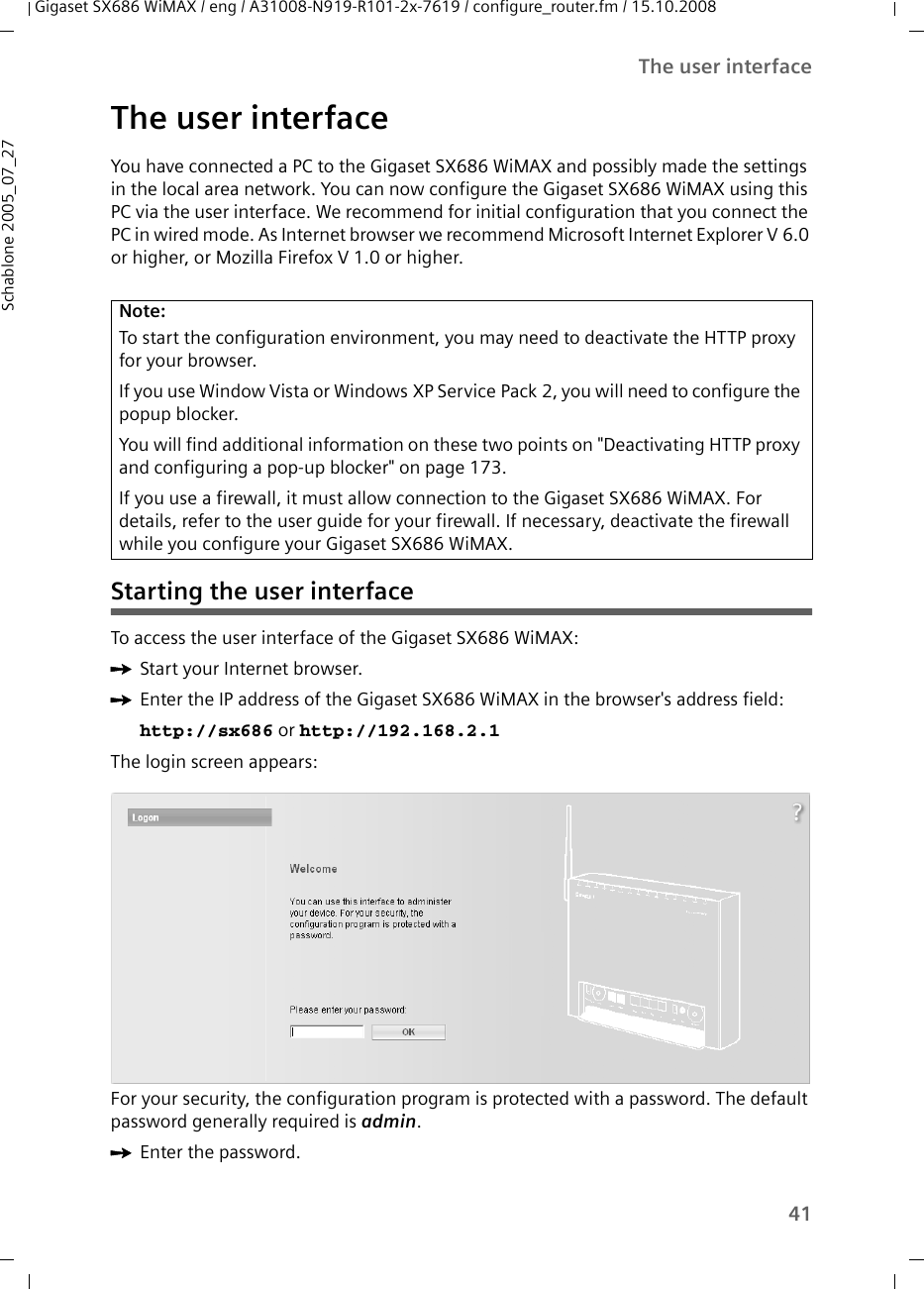 41The user interfaceGigaset SX686 WiMAX / eng / A31008-N919-R101-2x-7619 / configure_router.fm / 15.10.2008Schablone 2005_07_27The user interfaceYou have connected a PC to the Gigaset SX686 WiMAX and possibly made the settings in the local area network. You can now configure the Gigaset SX686 WiMAX using this PC via the user interface. We recommend for initial configuration that you connect the PC in wired mode. As Internet browser we recommend Microsoft Internet Explorer V 6.0 or higher, or Mozilla Firefox V 1.0 or higher. Starting the user interfaceTo access the user interface of the Gigaset SX686 WiMAX:ìStart your Internet browser.ìEnter the IP address of the Gigaset SX686 WiMAX in the browser&apos;s address field: http://sx686 or http://192.168.2.1 The login screen appears:For your security, the configuration program is protected with a password. The default password generally required is admin. ìEnter the password.Note:To start the configuration environment, you may need to deactivate the HTTP proxy for your browser. If you use Window Vista or Windows XP Service Pack 2, you will need to configure the popup blocker.You will find additional information on these two points on &quot;Deactivating HTTP proxy and configuring a pop-up blocker&quot; on page 173.If you use a firewall, it must allow connection to the Gigaset SX686 WiMAX. For details, refer to the user guide for your firewall. If necessary, deactivate the firewall while you configure your Gigaset SX686 WiMAX.