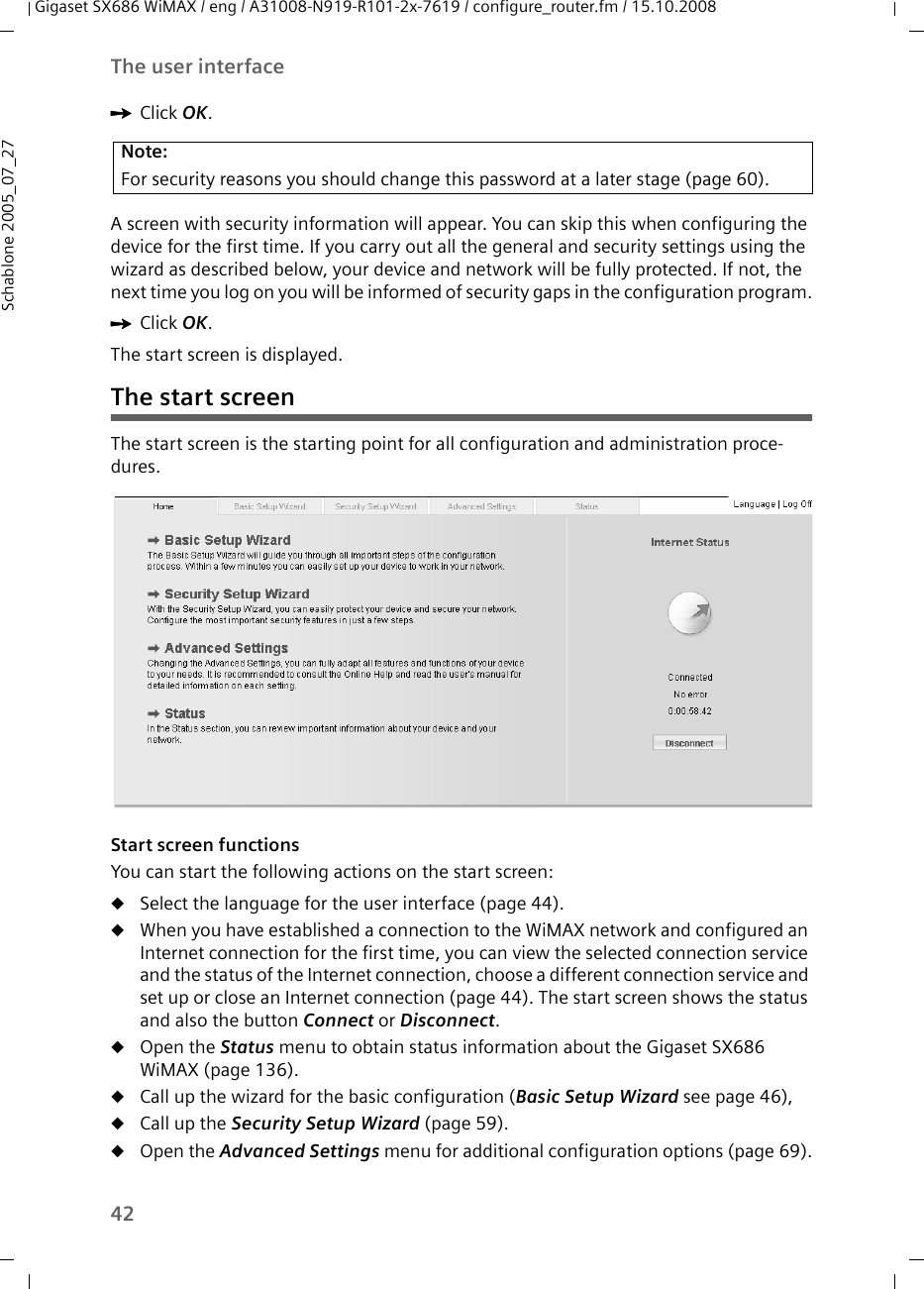 42The user interfaceGigaset SX686 WiMAX / eng / A31008-N919-R101-2x-7619 / configure_router.fm / 15.10.2008Schablone 2005_07_27ìClick OK.A screen with security information will appear. You can skip this when configuring the device for the first time. If you carry out all the general and security settings using the wizard as described below, your device and network will be fully protected. If not, the next time you log on you will be informed of security gaps in the configuration program.ìClick OK.The start screen is displayed.The start screenThe start screen is the starting point for all configuration and administration proce-dures.  Start screen functionsYou can start the following actions on the start screen:uSelect the language for the user interface (page 44).uWhen you have established a connection to the WiMAX network and configured an Internet connection for the first time, you can view the selected connection service and the status of the Internet connection, choose a different connection service and set up or close an Internet connection (page 44). The start screen shows the status and also the button Connect or Disconnect.uOpen the Status menu to obtain status information about the Gigaset SX686 WiMAX (page 136).uCall up the wizard for the basic configuration (Basic Setup Wizard see page 46), uCall up the Security Setup Wizard (page 59).uOpen the Advanced Settings menu for additional configuration options (page 69).Note:For security reasons you should change this password at a later stage (page 60).