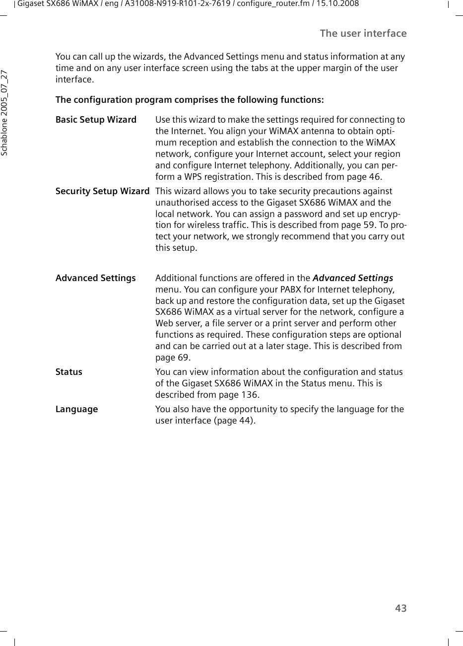 43The user interfaceGigaset SX686 WiMAX / eng / A31008-N919-R101-2x-7619 / configure_router.fm / 15.10.2008Schablone 2005_07_27You can call up the wizards, the Advanced Settings menu and status information at any time and on any user interface screen using the tabs at the upper margin of the user interface.The configuration program comprises the following functions:Basic Setup Wizard Use this wizard to make the settings required for connecting to the Internet. You align your WiMAX antenna to obtain opti-mum reception and establish the connection to the WiMAX network, configure your Internet account, select your region and configure Internet telephony. Additionally, you can per-form a WPS registration. This is described from page 46.Security Setup Wizard This wizard allows you to take security precautions against unauthorised access to the Gigaset SX686 WiMAX and the local network. You can assign a password and set up encryp-tion for wireless traffic. This is described from page 59. To pro-tect your network, we strongly recommend that you carry out this setup.Advanced Settings Additional functions are offered in the Advanced Settings menu. You can configure your PABX for Internet telephony, back up and restore the configuration data, set up the Gigaset SX686 WiMAX as a virtual server for the network, configure a Web server, a file server or a print server and perform other functions as required. These configuration steps are optional and can be carried out at a later stage. This is described from page 69.Status You can view information about the configuration and status of the Gigaset SX686 WiMAX in the Status menu. This is described from page 136.Language You also have the opportunity to specify the language for the user interface (page 44).