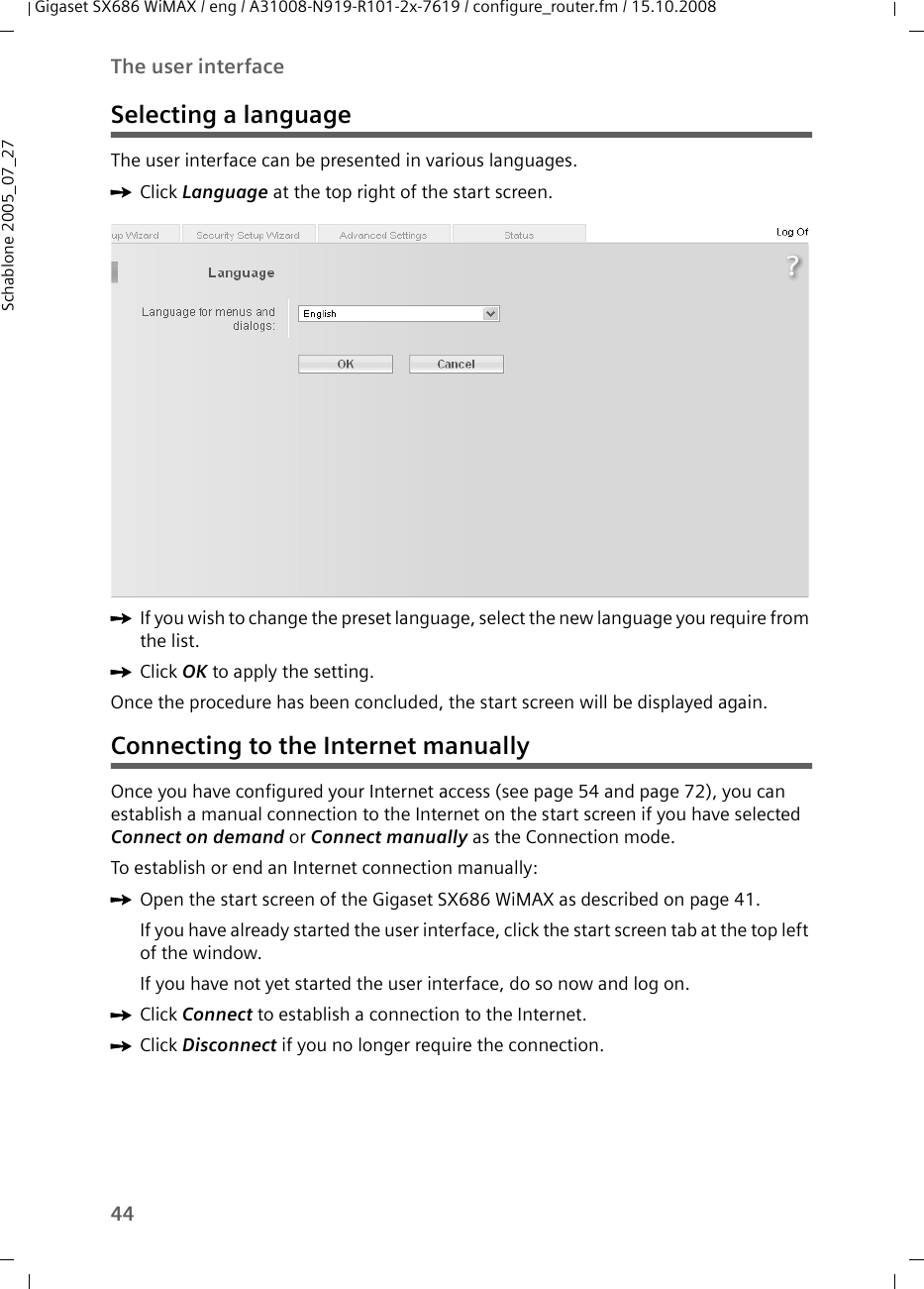 44The user interfaceGigaset SX686 WiMAX / eng / A31008-N919-R101-2x-7619 / configure_router.fm / 15.10.2008Schablone 2005_07_27Selecting a languageThe user interface can be presented in various languages.ìClick Language at the top right of the start screen. ìIf you wish to change the preset language, select the new language you require from the list.ìClick OK to apply the setting.Once the procedure has been concluded, the start screen will be displayed again.Connecting to the Internet manuallyOnce you have configured your Internet access (see page 54 and page 72), you can establish a manual connection to the Internet on the start screen if you have selected Connect on demand or Connect manually as the Connection mode.To establish or end an Internet connection manually:ìOpen the start screen of the Gigaset SX686 WiMAX as described on page 41.If you have already started the user interface, click the start screen tab at the top left of the window.If you have not yet started the user interface, do so now and log on.ìClick Connect to establish a connection to the Internet.ìClick Disconnect if you no longer require the connection.