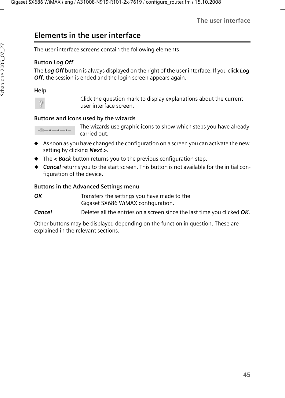 45The user interfaceGigaset SX686 WiMAX / eng / A31008-N919-R101-2x-7619 / configure_router.fm / 15.10.2008Schablone 2005_07_27Elements in the user interfaceThe user interface screens contain the following elements: Button Log Off The Log Off button is always displayed on the right of the user interface. If you click Log Off, the session is ended and the login screen appears again.HelpClick the question mark to display explanations about the current user interface screen.Buttons and icons used by the wizardsThe wizards use graphic icons to show which steps you have already carried out.uAs soon as you have changed the configuration on a screen you can activate the new setting by clicking Next &gt;. uThe &lt; Back button returns you to the previous configuration step. uCancel returns you to the start screen. This button is not available for the initial con-figuration of the device.Buttons in the Advanced Settings menu Other buttons may be displayed depending on the function in question. These are explained in the relevant sections.OK  Transfers the settings you have made to theGigaset SX686 WiMAX configuration.Cancel  Deletes all the entries on a screen since the last time you clicked OK.