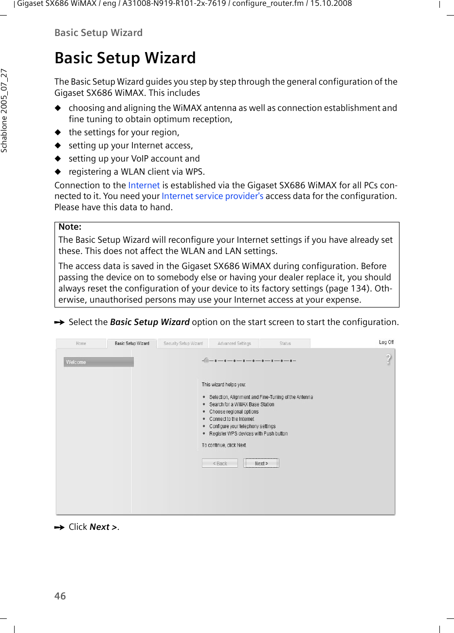 46Basic Setup WizardGigaset SX686 WiMAX / eng / A31008-N919-R101-2x-7619 / configure_router.fm / 15.10.2008Schablone 2005_07_27Basic Setup WizardThe Basic Setup Wizard guides you step by step through the general configuration of the Gigaset SX686 WiMAX. This includes uchoosing and aligning the WiMAX antenna as well as connection establishment and fine tuning to obtain optimum reception,uthe settings for your region, usetting up your Internet access,usetting up your VoIP account anduregistering a WLAN client via WPS. Connection to the Internet is established via the Gigaset SX686 WiMAX for all PCs con-nected to it. You need your Internet service provider&apos;s access data for the configuration. Please have this data to hand.ìSelect the Basic Setup Wizard option on the start screen to start the configuration.ìClick Next &gt;.Note:The Basic Setup Wizard will reconfigure your Internet settings if you have already set these. This does not affect the WLAN and LAN settings.The access data is saved in the Gigaset SX686 WiMAX during configuration. Before passing the device on to somebody else or having your dealer replace it, you should always reset the configuration of your device to its factory settings (page 134). Oth-erwise, unauthorised persons may use your Internet access at your expense.