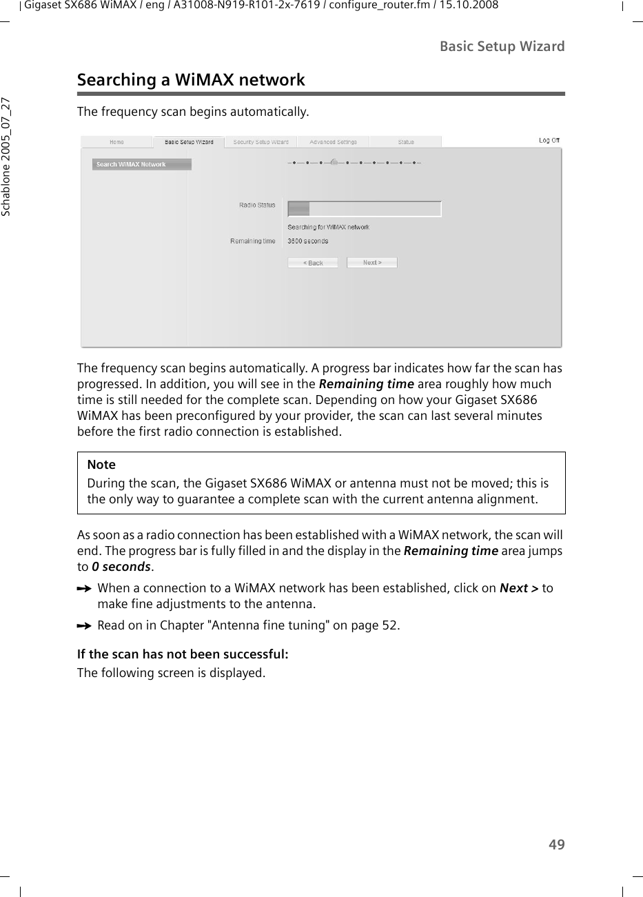 49Basic Setup WizardGigaset SX686 WiMAX / eng / A31008-N919-R101-2x-7619 / configure_router.fm / 15.10.2008Schablone 2005_07_27Searching a WiMAX networkThe frequency scan begins automatically. The frequency scan begins automatically. A progress bar indicates how far the scan has progressed. In addition, you will see in the Remaining time area roughly how much time is still needed for the complete scan. Depending on how your Gigaset SX686 WiMAX has been preconfigured by your provider, the scan can last several minutes before the first radio connection is established.As soon as a radio connection has been established with a WiMAX network, the scan will end. The progress bar is fully filled in and the display in the Remaining time area jumps to 0 seconds.ìWhen a connection to a WiMAX network has been established, click on Next &gt; to make fine adjustments to the antenna.ìRead on in Chapter &quot;Antenna fine tuning&quot; on page 52.If the scan has not been successful:The following screen is displayed.NoteDuring the scan, the Gigaset SX686 WiMAX or antenna must not be moved; this is the only way to guarantee a complete scan with the current antenna alignment.