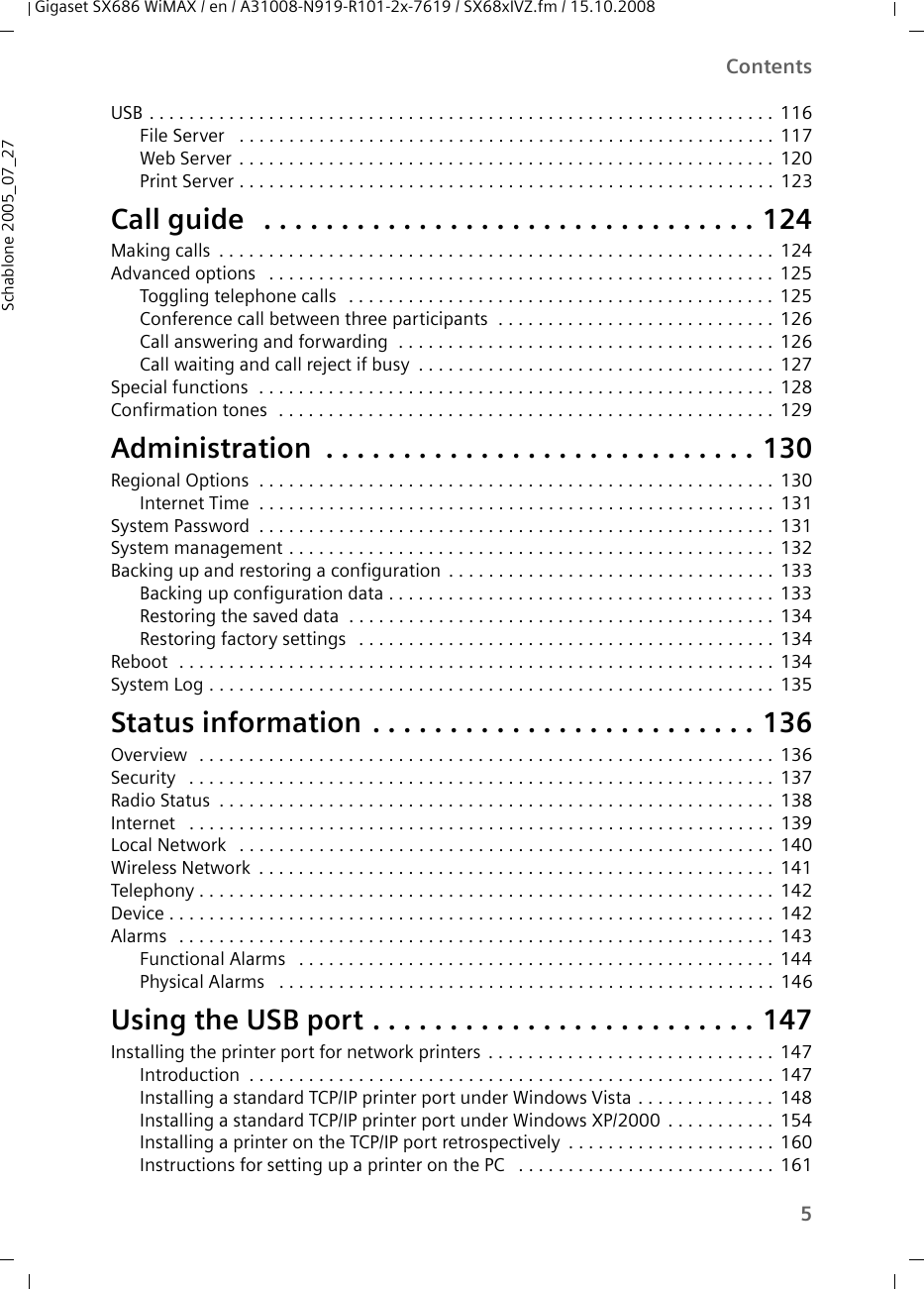 5ContentsGigaset SX686 WiMAX / en / A31008-N919-R101-2x-7619 / SX68xIVZ.fm / 15.10.2008Schablone 2005_07_27USB . . . . . . . . . . . . . . . . . . . . . . . . . . . . . . . . . . . . . . . . . . . . . . . . . . . . . . . . . . . . . . .116File Server  . . . . . . . . . . . . . . . . . . . . . . . . . . . . . . . . . . . . . . . . . . . . . . . . . . . . . . 117Web Server . . . . . . . . . . . . . . . . . . . . . . . . . . . . . . . . . . . . . . . . . . . . . . . . . . . . . . 120Print Server . . . . . . . . . . . . . . . . . . . . . . . . . . . . . . . . . . . . . . . . . . . . . . . . . . . . . . 123Call guide  . . . . . . . . . . . . . . . . . . . . . . . . . . . . . . . . 124Making calls . . . . . . . . . . . . . . . . . . . . . . . . . . . . . . . . . . . . . . . . . . . . . . . . . . . . . . . . 124Advanced options  . . . . . . . . . . . . . . . . . . . . . . . . . . . . . . . . . . . . . . . . . . . . . . . . . . . 125Toggling telephone calls  . . . . . . . . . . . . . . . . . . . . . . . . . . . . . . . . . . . . . . . . . . . 125Conference call between three participants  . . . . . . . . . . . . . . . . . . . . . . . . . . . . 126Call answering and forwarding  . . . . . . . . . . . . . . . . . . . . . . . . . . . . . . . . . . . . . . 126Call waiting and call reject if busy . . . . . . . . . . . . . . . . . . . . . . . . . . . . . . . . . . . . 127Special functions  . . . . . . . . . . . . . . . . . . . . . . . . . . . . . . . . . . . . . . . . . . . . . . . . . . . . 128Confirmation tones  . . . . . . . . . . . . . . . . . . . . . . . . . . . . . . . . . . . . . . . . . . . . . . . . . . 129Administration . . . . . . . . . . . . . . . . . . . . . . . . . . . . 130Regional Options  . . . . . . . . . . . . . . . . . . . . . . . . . . . . . . . . . . . . . . . . . . . . . . . . . . . . 130Internet Time  . . . . . . . . . . . . . . . . . . . . . . . . . . . . . . . . . . . . . . . . . . . . . . . . . . . . 131System Password . . . . . . . . . . . . . . . . . . . . . . . . . . . . . . . . . . . . . . . . . . . . . . . . . . . . 131System management . . . . . . . . . . . . . . . . . . . . . . . . . . . . . . . . . . . . . . . . . . . . . . . . . 132Backing up and restoring a configuration . . . . . . . . . . . . . . . . . . . . . . . . . . . . . . . . . 133Backing up configuration data . . . . . . . . . . . . . . . . . . . . . . . . . . . . . . . . . . . . . . . 133Restoring the saved data  . . . . . . . . . . . . . . . . . . . . . . . . . . . . . . . . . . . . . . . . . . . 134Restoring factory settings  . . . . . . . . . . . . . . . . . . . . . . . . . . . . . . . . . . . . . . . . . . 134Reboot  . . . . . . . . . . . . . . . . . . . . . . . . . . . . . . . . . . . . . . . . . . . . . . . . . . . . . . . . . . . . 134System Log . . . . . . . . . . . . . . . . . . . . . . . . . . . . . . . . . . . . . . . . . . . . . . . . . . . . . . . . . 135Status information . . . . . . . . . . . . . . . . . . . . . . . . . 136Overview  . . . . . . . . . . . . . . . . . . . . . . . . . . . . . . . . . . . . . . . . . . . . . . . . . . . . . . . . . . 136Security  . . . . . . . . . . . . . . . . . . . . . . . . . . . . . . . . . . . . . . . . . . . . . . . . . . . . . . . . . . . 137Radio Status . . . . . . . . . . . . . . . . . . . . . . . . . . . . . . . . . . . . . . . . . . . . . . . . . . . . . . . . 138Internet  . . . . . . . . . . . . . . . . . . . . . . . . . . . . . . . . . . . . . . . . . . . . . . . . . . . . . . . . . . . 139Local Network  . . . . . . . . . . . . . . . . . . . . . . . . . . . . . . . . . . . . . . . . . . . . . . . . . . . . . . 140Wireless Network . . . . . . . . . . . . . . . . . . . . . . . . . . . . . . . . . . . . . . . . . . . . . . . . . . . . 141Telephony . . . . . . . . . . . . . . . . . . . . . . . . . . . . . . . . . . . . . . . . . . . . . . . . . . . . . . . . . . 142Device . . . . . . . . . . . . . . . . . . . . . . . . . . . . . . . . . . . . . . . . . . . . . . . . . . . . . . . . . . . . . 142Alarms  . . . . . . . . . . . . . . . . . . . . . . . . . . . . . . . . . . . . . . . . . . . . . . . . . . . . . . . . . . . . 143Functional Alarms  . . . . . . . . . . . . . . . . . . . . . . . . . . . . . . . . . . . . . . . . . . . . . . . . 144Physical Alarms  . . . . . . . . . . . . . . . . . . . . . . . . . . . . . . . . . . . . . . . . . . . . . . . . . . 146Using the USB port . . . . . . . . . . . . . . . . . . . . . . . . . 147Installing the printer port for network printers . . . . . . . . . . . . . . . . . . . . . . . . . . . . . 147Introduction . . . . . . . . . . . . . . . . . . . . . . . . . . . . . . . . . . . . . . . . . . . . . . . . . . . . . 147Installing a standard TCP/IP printer port under Windows Vista . . . . . . . . . . . . . . 148Installing a standard TCP/IP printer port under Windows XP/2000 . . . . . . . . . . . 154Installing a printer on the TCP/IP port retrospectively . . . . . . . . . . . . . . . . . . . . . 160Instructions for setting up a printer on the PC  . . . . . . . . . . . . . . . . . . . . . . . . . . 161