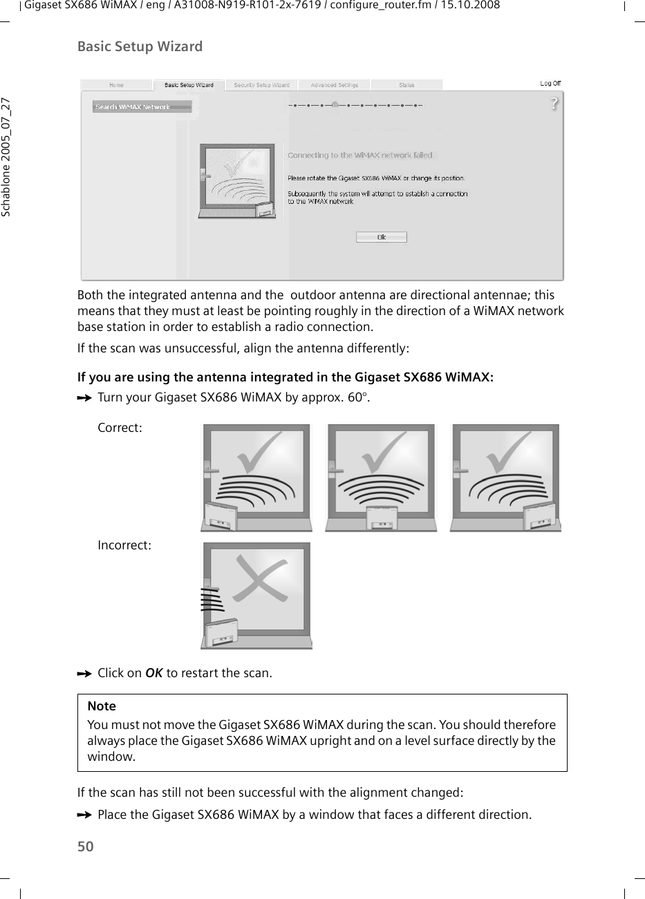 50Basic Setup WizardGigaset SX686 WiMAX / eng / A31008-N919-R101-2x-7619 / configure_router.fm / 15.10.2008Schablone 2005_07_27Both the integrated antenna and the  outdoor antenna are directional antennae; this means that they must at least be pointing roughly in the direction of a WiMAX network base station in order to establish a radio connection.If the scan was unsuccessful, align the antenna differently:If you are using the antenna integrated in the Gigaset SX686 WiMAX:ìTurn your Gigaset SX686 WiMAX by approx. 60°. ìClick on OK to restart the scan.If the scan has still not been successful with the alignment changed:ìPlace the Gigaset SX686 WiMAX by a window that faces a different direction. Correct:Incorrect:NoteYou must not move the Gigaset SX686 WiMAX during the scan. You should therefore always place the Gigaset SX686 WiMAX upright and on a level surface directly by the window.