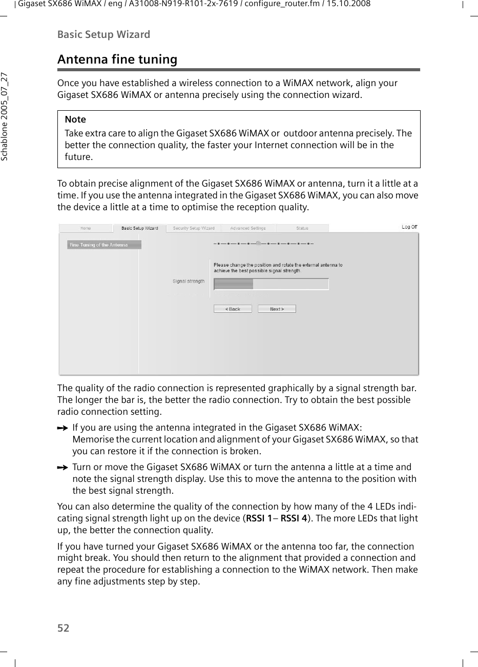 52Basic Setup WizardGigaset SX686 WiMAX / eng / A31008-N919-R101-2x-7619 / configure_router.fm / 15.10.2008Schablone 2005_07_27Antenna fine tuningOnce you have established a wireless connection to a WiMAX network, align your Gigaset SX686 WiMAX or antenna precisely using the connection wizard. To obtain precise alignment of the Gigaset SX686 WiMAX or antenna, turn it a little at a time. If you use the antenna integrated in the Gigaset SX686 WiMAX, you can also move the device a little at a time to optimise the reception quality. The quality of the radio connection is represented graphically by a signal strength bar. The longer the bar is, the better the radio connection. Try to obtain the best possible radio connection setting.ìIf you are using the antenna integrated in the Gigaset SX686 WiMAX:Memorise the current location and alignment of your Gigaset SX686 WiMAX, so that you can restore it if the connection is broken.ìTurn or move the Gigaset SX686 WiMAX or turn the antenna a little at a time and note the signal strength display. Use this to move the antenna to the position with the best signal strength.You can also determine the quality of the connection by how many of the 4 LEDs indi-cating signal strength light up on the device (RSSI 1– RSSI 4). The more LEDs that light up, the better the connection quality.If you have turned your Gigaset SX686 WiMAX or the antenna too far, the connection might break. You should then return to the alignment that provided a connection and repeat the procedure for establishing a connection to the WiMAX network. Then make any fine adjustments step by step.NoteTake extra care to align the Gigaset SX686 WiMAX or  outdoor antenna precisely. The better the connection quality, the faster your Internet connection will be in the future. 