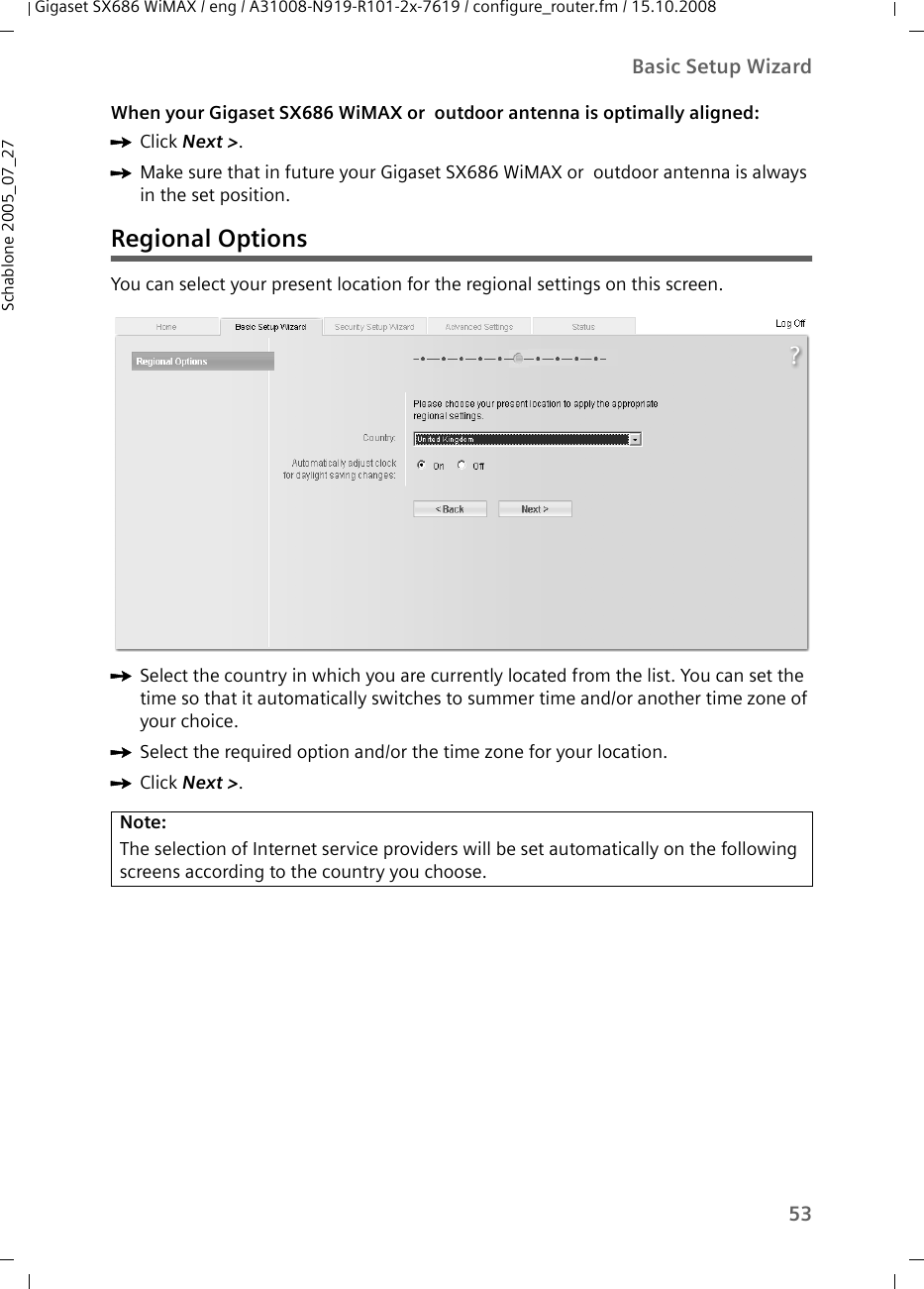 53Basic Setup WizardGigaset SX686 WiMAX / eng / A31008-N919-R101-2x-7619 / configure_router.fm / 15.10.2008Schablone 2005_07_27When your Gigaset SX686 WiMAX or  outdoor antenna is optimally aligned:ìClick Next &gt;.ìMake sure that in future your Gigaset SX686 WiMAX or  outdoor antenna is always in the set position.Regional OptionsYou can select your present location for the regional settings on this screen.ìSelect the country in which you are currently located from the list. You can set the time so that it automatically switches to summer time and/or another time zone of your choice.ìSelect the required option and/or the time zone for your location.ìClick Next &gt;.Note: The selection of Internet service providers will be set automatically on the following screens according to the country you choose.