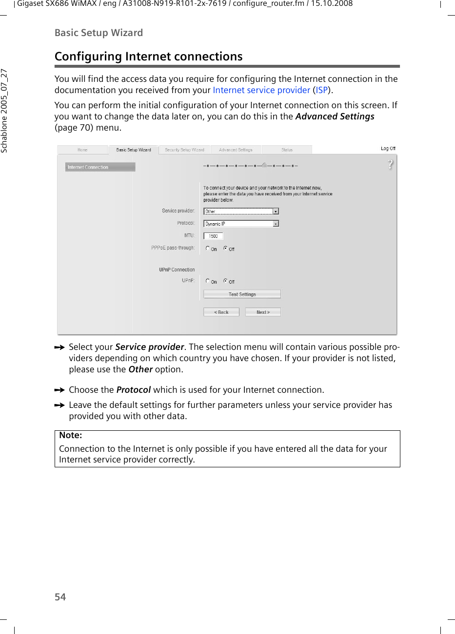 54Basic Setup WizardGigaset SX686 WiMAX / eng / A31008-N919-R101-2x-7619 / configure_router.fm / 15.10.2008Schablone 2005_07_27Configuring Internet connectionsYou will find the access data you require for configuring the Internet connection in the documentation you received from your Internet service provider (ISP).You can perform the initial configuration of your Internet connection on this screen. If you want to change the data later on, you can do this in the Advanced Settings (page 70) menu. ìSelect your Service provider. The selection menu will contain various possible pro-viders depending on which country you have chosen. If your provider is not listed, please use the Other option.ìChoose the Protocol which is used for your Internet connection.ìLeave the default settings for further parameters unless your service provider has provided you with other data.Note:Connection to the Internet is only possible if you have entered all the data for your Internet service provider correctly.