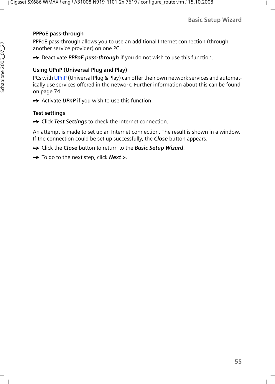 55Basic Setup WizardGigaset SX686 WiMAX / eng / A31008-N919-R101-2x-7619 / configure_router.fm / 15.10.2008Schablone 2005_07_27PPPoE pass-throughPPPoE pass-through allows you to use an additional Internet connection (through another service provider) on one PC.ìDeactivate PPPoE pass-through if you do not wish to use this function.Using UPnP (Universal Plug and Play)PCs with UPnP (Universal Plug &amp; Play) can offer their own network services and automat-ically use services offered in the network. Further information about this can be found on page 74.ìActivate UPnP if you wish to use this function.Test settingsìClick Test Settings to check the Internet connection.An attempt is made to set up an Internet connection. The result is shown in a window. If the connection could be set up successfully, the Close button appears.ìClick the Close button to return to the Basic Setup Wizard.ìTo go to the next step, click Next &gt;. 