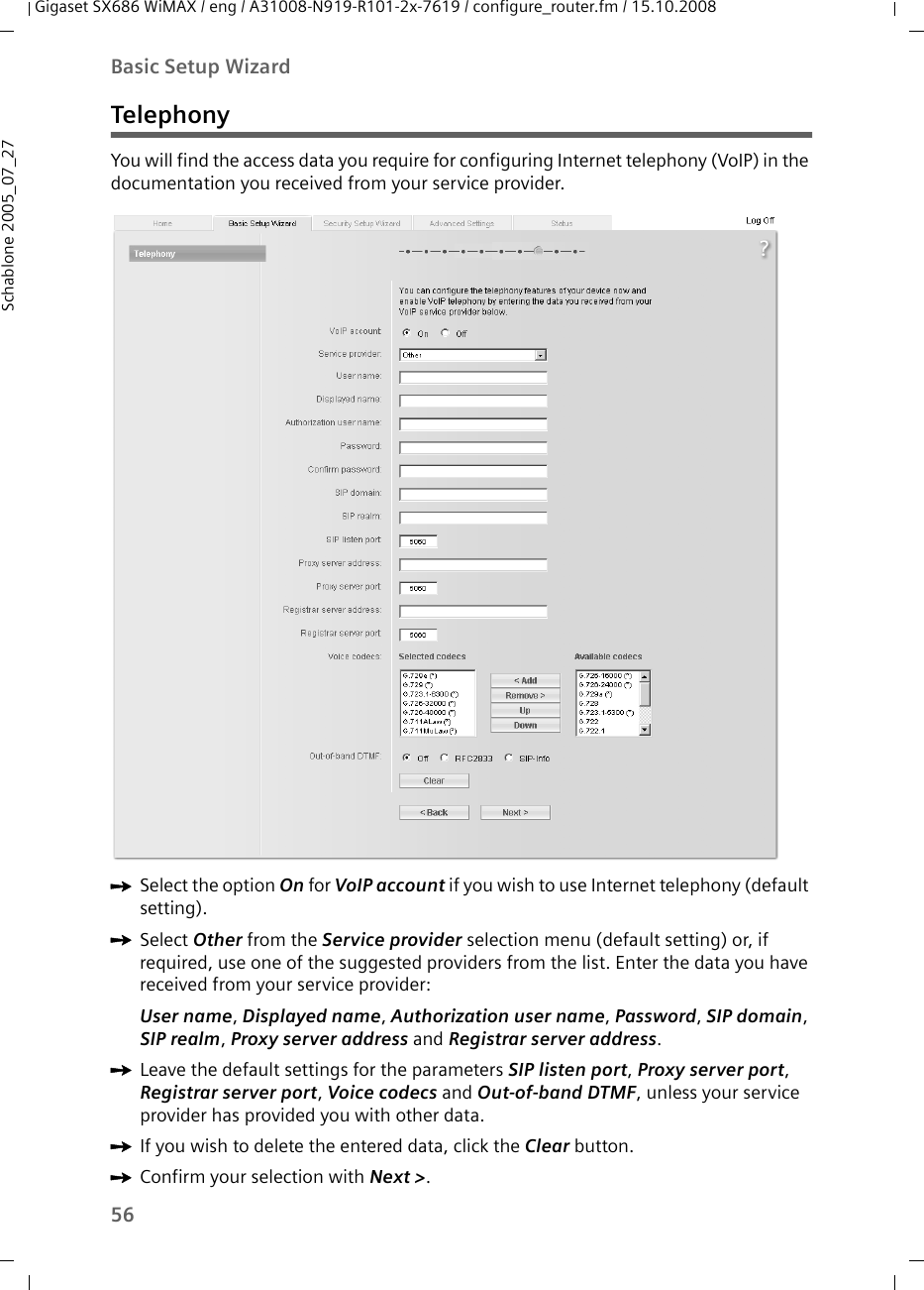 56Basic Setup WizardGigaset SX686 WiMAX / eng / A31008-N919-R101-2x-7619 / configure_router.fm / 15.10.2008Schablone 2005_07_27TelephonyYou will find the access data you require for configuring Internet telephony (VoIP) in the documentation you received from your service provider.ìSelect the option On for VoIP account if you wish to use Internet telephony (default setting).ìSelect Other from the Service provider selection menu (default setting) or, if required, use one of the suggested providers from the list. Enter the data you have received from your service provider:User name, Displayed name, Authorization user name, Password, SIP domain, SIP realm, Proxy server address and Registrar server address.ìLeave the default settings for the parameters SIP listen port, Proxy server port, Registrar server port, Voice codecs and Out-of-band DTMF, unless your service provider has provided you with other data.ìIf you wish to delete the entered data, click the Clear button.ìConfirm your selection with Next &gt;. 