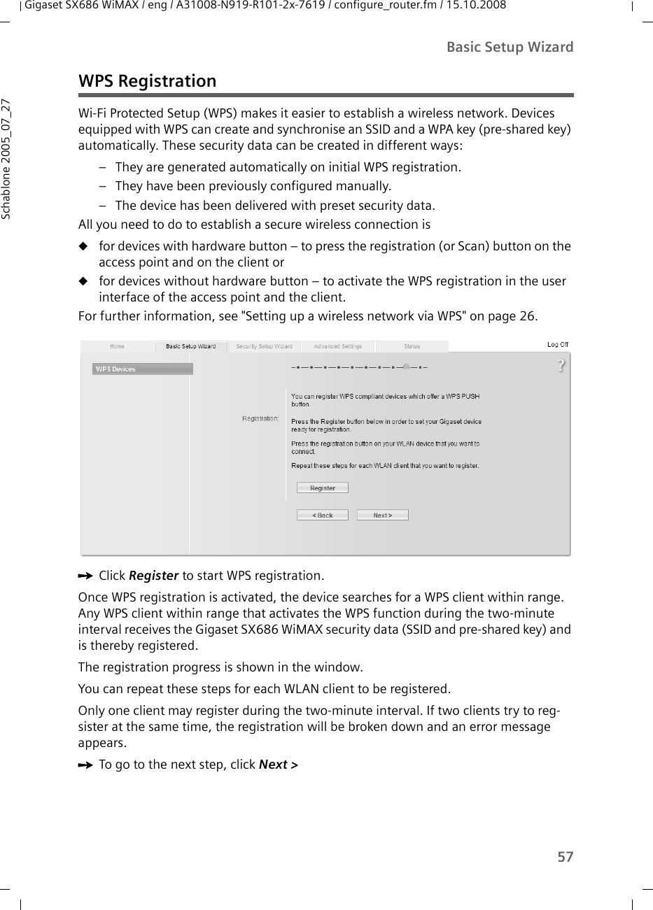 57Basic Setup WizardGigaset SX686 WiMAX / eng / A31008-N919-R101-2x-7619 / configure_router.fm / 15.10.2008Schablone 2005_07_27WPS RegistrationWi-Fi Protected Setup (WPS) makes it easier to establish a wireless network. Devices equipped with WPS can create and synchronise an SSID and a WPA key (pre-shared key) automatically. These security data can be created in different ways:– They are generated automatically on initial WPS registration.– They have been previously configured manually.– The device has been delivered with preset security data. All you need to do to establish a secure wireless connection is ufor devices with hardware button – to press the registration (or Scan) button on the access point and on the client or ufor devices without hardware button – to activate the WPS registration in the user interface of the access point and the client. For further information, see &quot;Setting up a wireless network via WPS&quot; on page 26.ìClick Register to start WPS registration.Once WPS registration is activated, the device searches for a WPS client within range. Any WPS client within range that activates the WPS function during the two-minute interval receives the Gigaset SX686 WiMAX security data (SSID and pre-shared key) and is thereby registered. The registration progress is shown in the window.You can repeat these steps for each WLAN client to be registered.Only one client may register during the two-minute interval. If two clients try to reg-sister at the same time, the registration will be broken down and an error message appears.ìTo go to the next step, click Next &gt; 