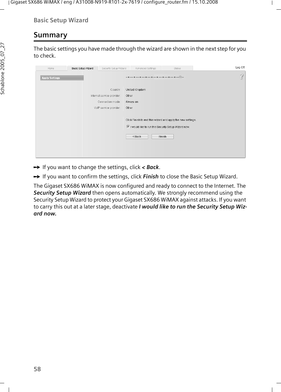 58Basic Setup WizardGigaset SX686 WiMAX / eng / A31008-N919-R101-2x-7619 / configure_router.fm / 15.10.2008Schablone 2005_07_27SummaryThe basic settings you have made through the wizard are shown in the next step for you to check.ìIf you want to change the settings, click &lt; Back. ìIf you want to confirm the settings, click Finish to close the Basic Setup Wizard. The Gigaset SX686 WiMAX is now configured and ready to connect to the Internet. The Security Setup Wizard then opens automatically. We strongly recommend using the Security Setup Wizard to protect your Gigaset SX686 WiMAX against attacks. If you want to carry this out at a later stage, deactivate I would like to run the Security Setup Wiz-ard now. 