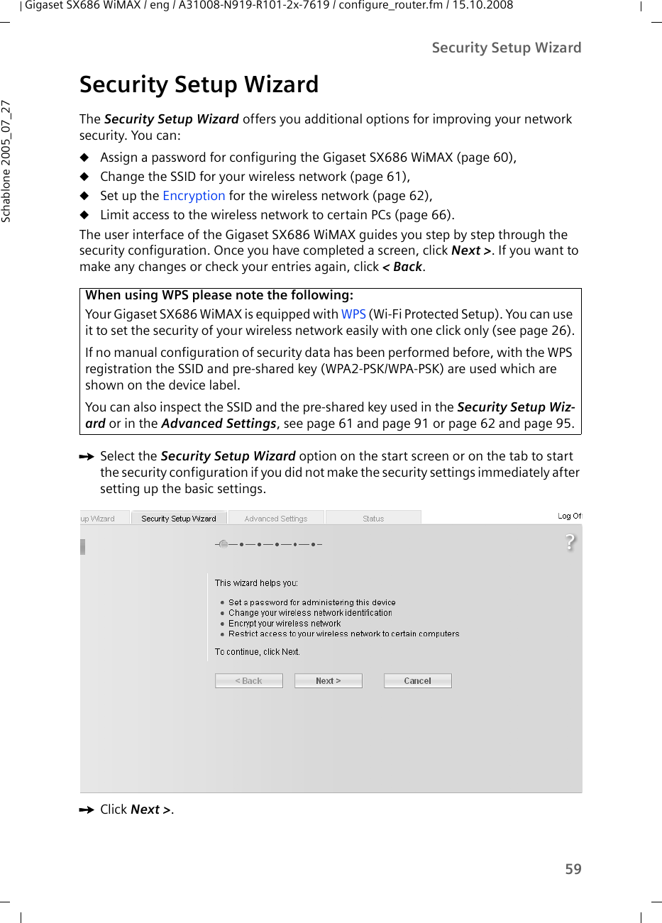 59Security Setup WizardGigaset SX686 WiMAX / eng / A31008-N919-R101-2x-7619 / configure_router.fm / 15.10.2008Schablone 2005_07_27Security Setup WizardThe Security Setup Wizard offers you additional options for improving your network security. You can:uAssign a password for configuring the Gigaset SX686 WiMAX (page 60),uChange the SSID for your wireless network (page 61),uSet up the Encryption for the wireless network (page 62),uLimit access to the wireless network to certain PCs (page 66).The user interface of the Gigaset SX686 WiMAX guides you step by step through the security configuration. Once you have completed a screen, click Next &gt;. If you want to make any changes or check your entries again, click &lt; Back.ìSelect the Security Setup Wizard option on the start screen or on the tab to start the security configuration if you did not make the security settings immediately after setting up the basic settings.ìClick Next &gt;.When using WPS please note the following:Your Gigaset SX686 WiMAX is equipped with WPS (Wi-Fi Protected Setup). You can use it to set the security of your wireless network easily with one click only (see page 26).If no manual configuration of security data has been performed before, with the WPS registration the SSID and pre-shared key (WPA2-PSK/WPA-PSK) are used which are shown on the device label.You can also inspect the SSID and the pre-shared key used in the Security Setup Wiz-ard or in the Advanced Settings, see page 61 and page 91 or page 62 and page 95.
