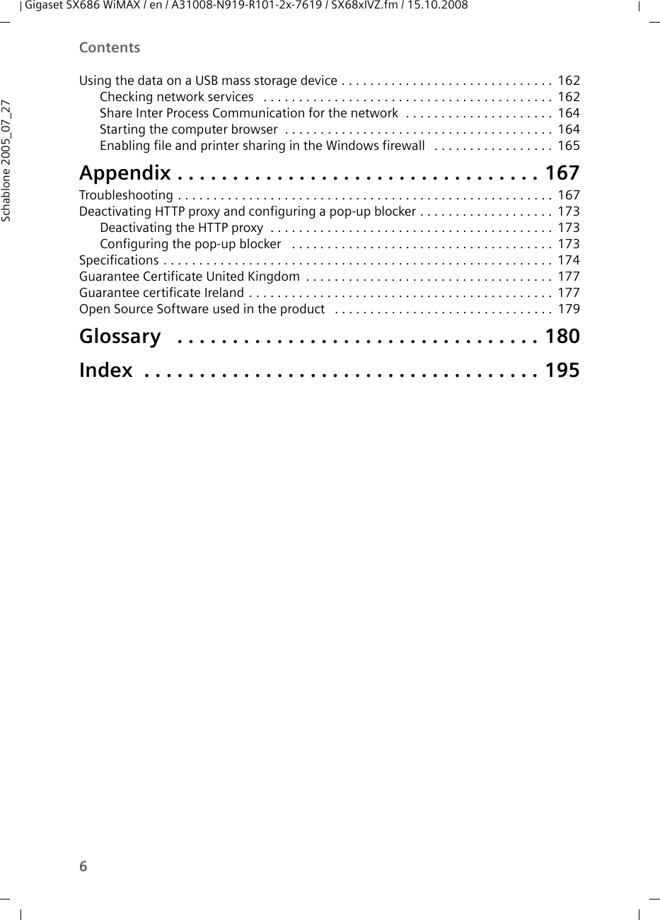 6ContentsGigaset SX686 WiMAX / en / A31008-N919-R101-2x-7619 / SX68xIVZ.fm / 15.10.2008Schablone 2005_07_27Using the data on a USB mass storage device . . . . . . . . . . . . . . . . . . . . . . . . . . . . . . 162Checking network services  . . . . . . . . . . . . . . . . . . . . . . . . . . . . . . . . . . . . . . . . . 162Share Inter Process Communication for the network  . . . . . . . . . . . . . . . . . . . . . 164Starting the computer browser  . . . . . . . . . . . . . . . . . . . . . . . . . . . . . . . . . . . . . . 164Enabling file and printer sharing in the Windows firewall  . . . . . . . . . . . . . . . . . 165Appendix . . . . . . . . . . . . . . . . . . . . . . . . . . . . . . . . . 167Troubleshooting . . . . . . . . . . . . . . . . . . . . . . . . . . . . . . . . . . . . . . . . . . . . . . . . . . . . . 167Deactivating HTTP proxy and configuring a pop-up blocker . . . . . . . . . . . . . . . . . . . 173Deactivating the HTTP proxy  . . . . . . . . . . . . . . . . . . . . . . . . . . . . . . . . . . . . . . . . 173Configuring the pop-up blocker  . . . . . . . . . . . . . . . . . . . . . . . . . . . . . . . . . . . . . 173Specifications . . . . . . . . . . . . . . . . . . . . . . . . . . . . . . . . . . . . . . . . . . . . . . . . . . . . . . . 174Guarantee Certificate United Kingdom . . . . . . . . . . . . . . . . . . . . . . . . . . . . . . . . . . . 177Guarantee certificate Ireland . . . . . . . . . . . . . . . . . . . . . . . . . . . . . . . . . . . . . . . . . . . 177Open Source Software used in the product  . . . . . . . . . . . . . . . . . . . . . . . . . . . . . . . 179Glossary  . . . . . . . . . . . . . . . . . . . . . . . . . . . . . . . . . 180Index  . . . . . . . . . . . . . . . . . . . . . . . . . . . . . . . . . . . . 195