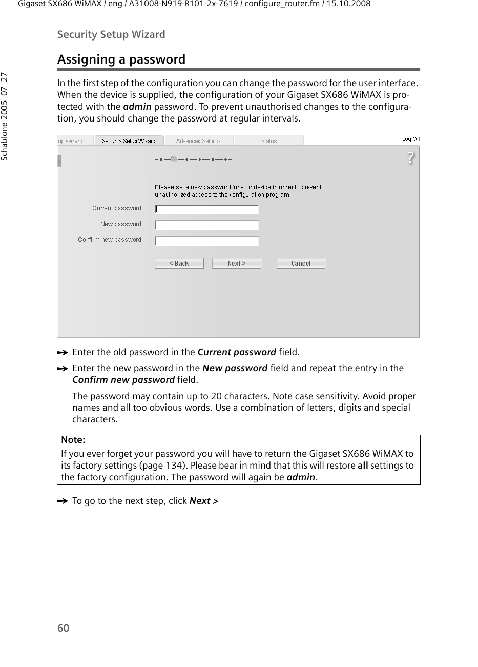 60Security Setup WizardGigaset SX686 WiMAX / eng / A31008-N919-R101-2x-7619 / configure_router.fm / 15.10.2008Schablone 2005_07_27Assigning a passwordIn the first step of the configuration you can change the password for the user interface. When the device is supplied, the configuration of your Gigaset SX686 WiMAX is pro-tected with the admin password. To prevent unauthorised changes to the configura-tion, you should change the password at regular intervals.ìEnter the old password in the Current password field.ìEnter the new password in the New password field and repeat the entry in the Confirm new password field.The password may contain up to 20 characters. Note case sensitivity. Avoid proper names and all too obvious words. Use a combination of letters, digits and special characters.ìTo go to the next step, click Next &gt; Note:If you ever forget your password you will have to return the Gigaset SX686 WiMAX to its factory settings (page 134). Please bear in mind that this will restore all settings to the factory configuration. The password will again be admin.