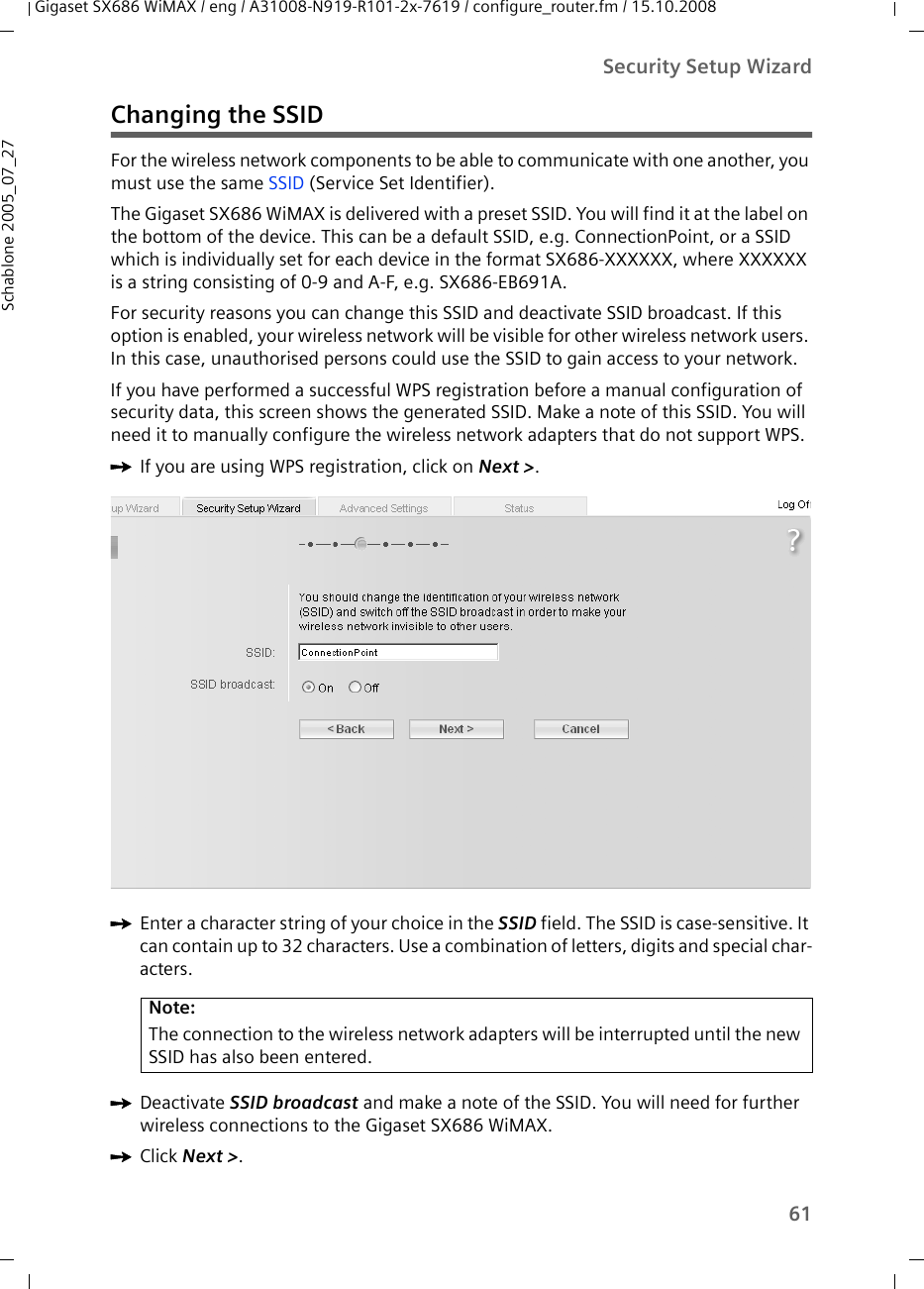 61Security Setup WizardGigaset SX686 WiMAX / eng / A31008-N919-R101-2x-7619 / configure_router.fm / 15.10.2008Schablone 2005_07_27Changing the SSIDFor the wireless network components to be able to communicate with one another, you must use the same SSID (Service Set Identifier). The Gigaset SX686 WiMAX is delivered with a preset SSID. You will find it at the label on the bottom of the device. This can be a default SSID, e.g. ConnectionPoint, or a SSID which is individually set for each device in the format SX686-XXXXXX, where XXXXXX is a string consisting of 0-9 and A-F, e.g. SX686-EB691A. For security reasons you can change this SSID and deactivate SSID broadcast. If this option is enabled, your wireless network will be visible for other wireless network users. In this case, unauthorised persons could use the SSID to gain access to your network. If you have performed a successful WPS registration before a manual configuration of security data, this screen shows the generated SSID. Make a note of this SSID. You will need it to manually configure the wireless network adapters that do not support WPS.ìIf you are using WPS registration, click on Next &gt;.ìEnter a character string of your choice in the SSID field. The SSID is case-sensitive. It can contain up to 32 characters. Use a combination of letters, digits and special char-acters.ìDeactivate SSID broadcast and make a note of the SSID. You will need for further wireless connections to the Gigaset SX686 WiMAX. ìClick Next &gt;.Note:The connection to the wireless network adapters will be interrupted until the new SSID has also been entered. 