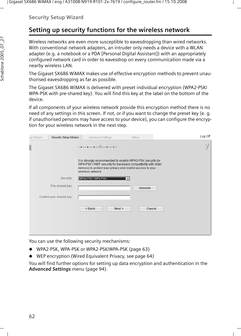 62Security Setup WizardGigaset SX686 WiMAX / eng / A31008-N919-R101-2x-7619 / configure_router.fm / 15.10.2008Schablone 2005_07_27Setting up security functions for the wireless networkWireless networks are even more susceptible to eavesdropping than wired networks. With conventional network adapters, an intruder only needs a device with a WLAN adapter (e.g. a notebook or a PDA [Personal Digital Assistant]) with an appropriately configured network card in order to eavesdrop on every communication made via a nearby wireless LAN.The Gigaset SX686 WiMAX makes use of effective encryption methods to prevent unau-thorised eavesdropping as far as possible.The Gigaset SX686 WiMAX is delivered with preset individual encryption (WPA2-PSK/ WPA-PSK with pre-shared key). You will find this key at the label on the bottom of the device.If all components of your wireless network provide this encryption method there is no need of any settings in this screen. If not, or if you want to change the preset key (e. g. if unauthorised persons may have access to your device), you can configure the encryp-tion for your wireless network in the next step.You can use the following security mechanisms:uWPA2-PSK, WPA-PSK or WPA2-PSK/WPA-PSK (page 63)uWEP encryption (Wired Equivalent Privacy, see page 64)You will find further options for setting up data encryption and authentication in the Advanced Settings menu (page 94).