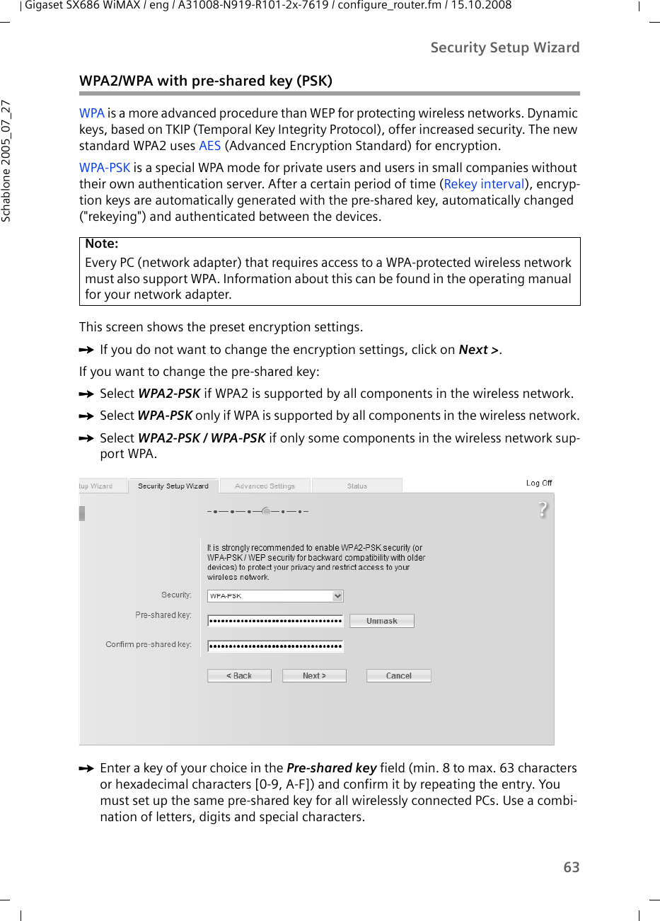 63Security Setup WizardGigaset SX686 WiMAX / eng / A31008-N919-R101-2x-7619 / configure_router.fm / 15.10.2008Schablone 2005_07_27WPA2/WPA with pre-shared key (PSK)WPA is a more advanced procedure than WEP for protecting wireless networks. Dynamic keys, based on TKIP (Temporal Key Integrity Protocol), offer increased security. The new standard WPA2 uses AES (Advanced Encryption Standard) for encryption.WPA-PSK is a special WPA mode for private users and users in small companies without their own authentication server. After a certain period of time (Rekey interval), encryp-tion keys are automatically generated with the pre-shared key, automatically changed (&quot;rekeying&quot;) and authenticated between the devices.This screen shows the preset encryption settings.ìIf you do not want to change the encryption settings, click on Next &gt;.If you want to change the pre-shared key:ìSelect WPA2-PSK if WPA2 is supported by all components in the wireless network.ìSelect WPA-PSK only if WPA is supported by all components in the wireless network.ìSelect WPA2-PSK / WPA-PSK if only some components in the wireless network sup-port WPA.ìEnter a key of your choice in the Pre-shared key field (min. 8 to max. 63 characters or hexadecimal characters [0-9, A-F]) and confirm it by repeating the entry. You must set up the same pre-shared key for all wirelessly connected PCs. Use a combi-nation of letters, digits and special characters.Note:Every PC (network adapter) that requires access to a WPA-protected wireless network must also support WPA. Information about this can be found in the operating manual for your network adapter.