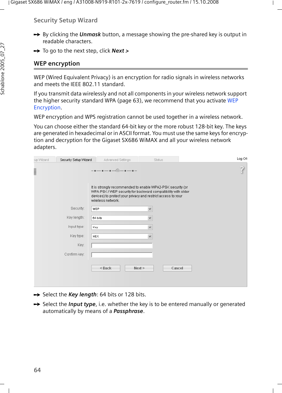 64Security Setup WizardGigaset SX686 WiMAX / eng / A31008-N919-R101-2x-7619 / configure_router.fm / 15.10.2008Schablone 2005_07_27ìBy clicking the Unmask button, a message showing the pre-shared key is output in readable characters.ìTo go to the next step, click Next &gt; WEP encryptionWEP (Wired Equivalent Privacy) is an encryption for radio signals in wireless networks and meets the IEEE 802.11 standard.If you transmit data wirelessly and not all components in your wireless network support the higher security standard WPA (page 63), we recommend that you activate WEP Encryption. WEP encryption and WPS registration cannot be used together in a wireless network.You can choose either the standard 64-bit key or the more robust 128-bit key. The keys are generated in hexadecimal or in ASCII format. You must use the same keys for encryp-tion and decryption for the Gigaset SX686 WiMAX and all your wireless network adapters. ìSelect the Key length: 64 bits or 128 bits.ìSelect the Input type, i.e. whether the key is to be entered manually or generated automatically by means of a Passphrase.