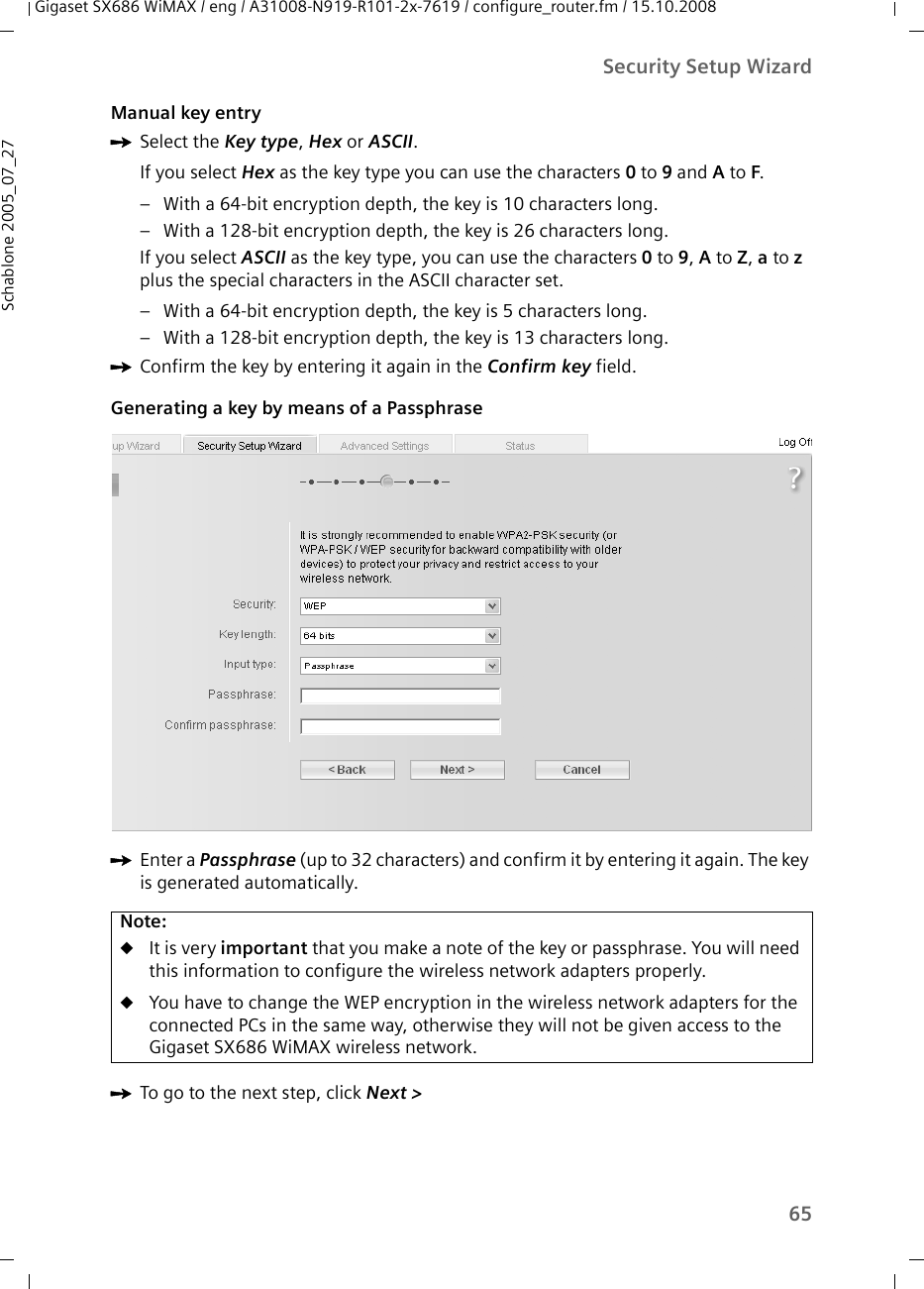 65Security Setup WizardGigaset SX686 WiMAX / eng / A31008-N919-R101-2x-7619 / configure_router.fm / 15.10.2008Schablone 2005_07_27Manual key entryìSelect the Key type, Hex or ASCII.If you select Hex as the key type you can use the characters 0 to 9 and A to F. – With a 64-bit encryption depth, the key is 10 characters long.– With a 128-bit encryption depth, the key is 26 characters long.If you select ASCII as the key type, you can use the characters 0 to 9, A to Z, a to z plus the special characters in the ASCII character set. – With a 64-bit encryption depth, the key is 5 characters long. – With a 128-bit encryption depth, the key is 13 characters long. ìConfirm the key by entering it again in the Confirm key field.Generating a key by means of a Passphrase ìEnter a Passphrase (up to 32 characters) and confirm it by entering it again. The key is generated automatically.ìTo go to the next step, click Next &gt; Note:uIt is very important that you make a note of the key or passphrase. You will need this information to configure the wireless network adapters properly. uYou have to change the WEP encryption in the wireless network adapters for the connected PCs in the same way, otherwise they will not be given access to the Gigaset SX686 WiMAX wireless network.