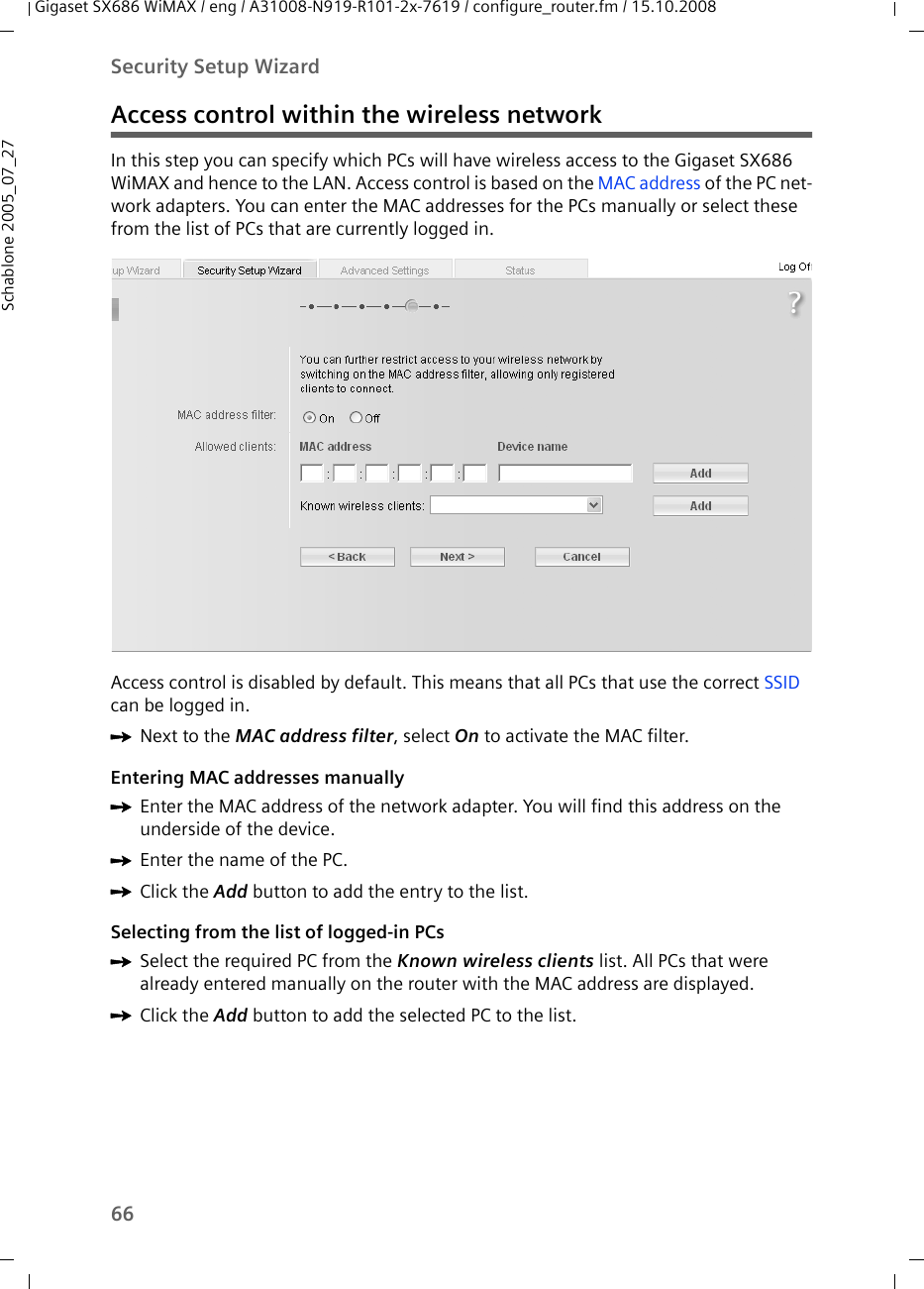 66Security Setup WizardGigaset SX686 WiMAX / eng / A31008-N919-R101-2x-7619 / configure_router.fm / 15.10.2008Schablone 2005_07_27Access control within the wireless networkIn this step you can specify which PCs will have wireless access to the Gigaset SX686 WiMAX and hence to the LAN. Access control is based on the MAC address of the PC net-work adapters. You can enter the MAC addresses for the PCs manually or select these from the list of PCs that are currently logged in.Access control is disabled by default. This means that all PCs that use the correct SSID can be logged in.ìNext to the MAC address filter, select On to activate the MAC filter.Entering MAC addresses manuallyìEnter the MAC address of the network adapter. You will find this address on the underside of the device.ìEnter the name of the PC.ìClick the Add button to add the entry to the list.Selecting from the list of logged-in PCsìSelect the required PC from the Known wireless clients list. All PCs that were already entered manually on the router with the MAC address are displayed.ìClick the Add button to add the selected PC to the list.