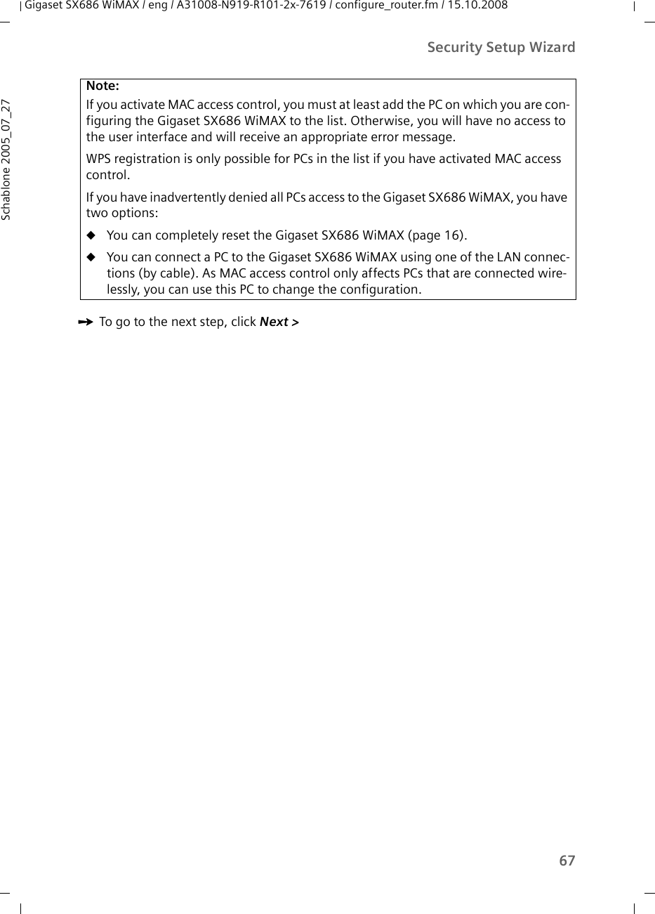 67Security Setup WizardGigaset SX686 WiMAX / eng / A31008-N919-R101-2x-7619 / configure_router.fm / 15.10.2008Schablone 2005_07_27ìTo go to the next step, click Next &gt; Note:If you activate MAC access control, you must at least add the PC on which you are con-figuring the Gigaset SX686 WiMAX to the list. Otherwise, you will have no access to the user interface and will receive an appropriate error message.WPS registration is only possible for PCs in the list if you have activated MAC access control.If you have inadvertently denied all PCs access to the Gigaset SX686 WiMAX, you have two options:uYou can completely reset the Gigaset SX686 WiMAX (page 16). uYou can connect a PC to the Gigaset SX686 WiMAX using one of the LAN connec-tions (by cable). As MAC access control only affects PCs that are connected wire-lessly, you can use this PC to change the configuration.