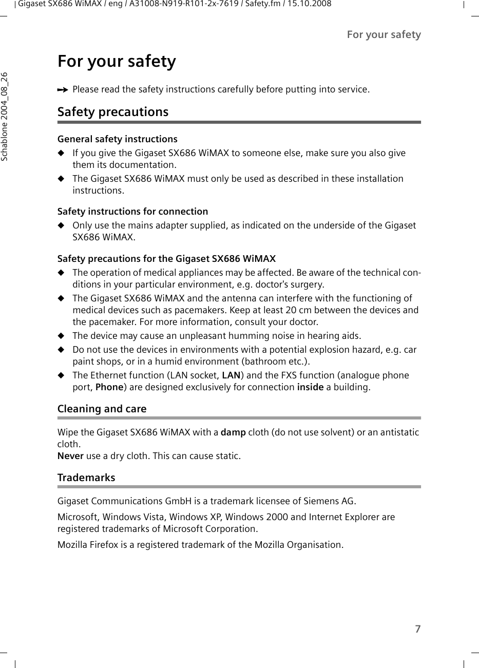 7For your safetyGigaset SX686 WiMAX / eng / A31008-N919-R101-2x-7619 / Safety.fm / 15.10.2008Schablone 2004_08_26For your safetyìPlease read the safety instructions carefully before putting into service.Safety precautionsGeneral safety instructionsuIf you give the Gigaset SX686 WiMAX to someone else, make sure you also give them its documentation. uThe Gigaset SX686 WiMAX must only be used as described in these installation instructions.Safety instructions for connectionuOnly use the mains adapter supplied, as indicated on the underside of the Gigaset SX686 WiMAX.Safety precautions for the Gigaset SX686 WiMAX uThe operation of medical appliances may be affected. Be aware of the technical con-ditions in your particular environment, e.g. doctor&apos;s surgery.uThe Gigaset SX686 WiMAX and the antenna can interfere with the functioning of medical devices such as pacemakers. Keep at least 20 cm between the devices and the pacemaker. For more information, consult your doctor.uThe device may cause an unpleasant humming noise in hearing aids.uDo not use the devices in environments with a potential explosion hazard, e.g. car paint shops, or in a humid environment (bathroom etc.).uThe Ethernet function (LAN socket, LAN) and the FXS function (analogue phone port, Phone) are designed exclusively for connection inside a building.Cleaning and careWipe the Gigaset SX686 WiMAX with a damp cloth (do not use solvent) or an antistatic cloth. Never use a dry cloth. This can cause static.TrademarksGigaset Communications GmbH is a trademark licensee of Siemens AG.Microsoft, Windows Vista, Windows XP, Windows 2000 and Internet Explorer are registered trademarks of Microsoft Corporation.Mozilla Firefox is a registered trademark of the Mozilla Organisation.
