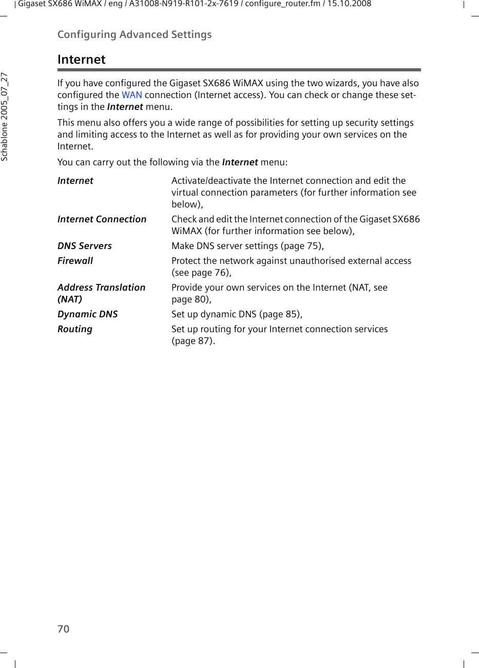 70Configuring Advanced SettingsGigaset SX686 WiMAX / eng / A31008-N919-R101-2x-7619 / configure_router.fm / 15.10.2008Schablone 2005_07_27InternetIf you have configured the Gigaset SX686 WiMAX using the two wizards, you have also configured the WAN connection (Internet access). You can check or change these set-tings in the Internet menu. This menu also offers you a wide range of possibilities for setting up security settings and limiting access to the Internet as well as for providing your own services on the Internet.You can carry out the following via the Internet menu:Internet Activate/deactivate the Internet connection and edit the virtual connection parameters (for further information see below),Internet Connection Check and edit the Internet connection of the Gigaset SX686 WiMAX (for further information see below),DNS Servers Make DNS server settings (page 75),Firewall Protect the network against unauthorised external access (see page 76),Address Translation (NAT)Provide your own services on the Internet (NAT, see page 80),Dynamic DNS Set up dynamic DNS (page 85),Routing Set up routing for your Internet connection services (page 87).