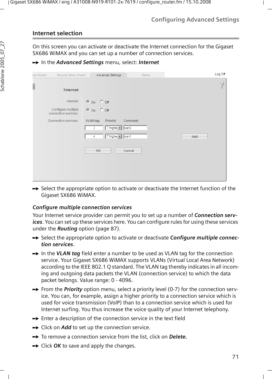 71Configuring Advanced SettingsGigaset SX686 WiMAX / eng / A31008-N919-R101-2x-7619 / configure_router.fm / 15.10.2008Schablone 2005_07_27Internet selectionOn this screen you can activate or deactivate the Internet connection for the Gigaset SX686 WiMAX and you can set up a number of connection services.ìIn the Advanced Settings menu, select: Internet ìSelect the appropriate option to activate or deactivate the Internet function of the Gigaset SX686 WiMAX.Configure multiple connection servicesYour Internet service provider can permit you to set up a number of Connection serv-ices. You can set up these services here. You can configure rules for using these services under the Routing option (page 87).ìSelect the appropriate option to activate or deactivate Configure multiple connec-tion services.ìIn the VLAN tag field enter a number to be used as VLAN tag for the connection service. Your Gigaset SX686 WiMAX supports VLANs (Virtual Local Area Network) according to the IEEE 802.1 Q standard. The VLAN tag thereby indicates in all incom-ing and outgoing data packets the VLAN (connection service) to which the data packet belongs. Value range: 0 - 4096.ìFrom the Priority option menu, select a priority level (0-7) for the connection serv-ice. You can, for example, assign a higher priority to a connection service which is used for voice transmission (VoIP) than to a connection service which is used for Internet surfing. You thus increase the voice quality of your Internet telephony.ìEnter a description of the connection service in the text fieldìClick on Add to set up the connection service.ìTo remove a connection service from the list, click on Delete.ìClick OK to save and apply the changes.