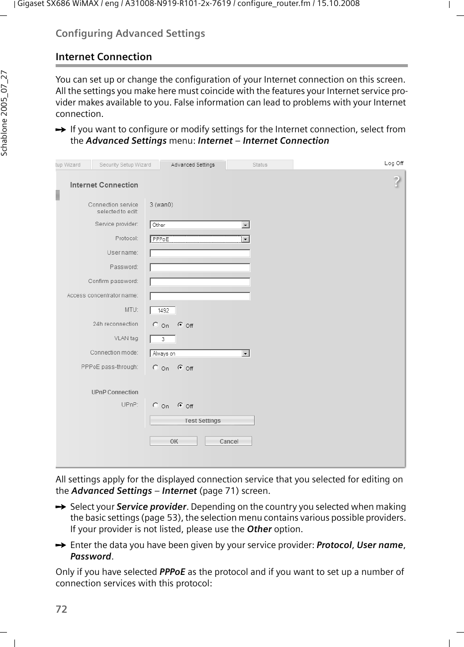 72Configuring Advanced SettingsGigaset SX686 WiMAX / eng / A31008-N919-R101-2x-7619 / configure_router.fm / 15.10.2008Schablone 2005_07_27Internet ConnectionYou can set up or change the configuration of your Internet connection on this screen. All the settings you make here must coincide with the features your Internet service pro-vider makes available to you. False information can lead to problems with your Internet connection.ìIf you want to configure or modify settings for the Internet connection, select from the Advanced Settings menu: Internet – Internet ConnectionAll settings apply for the displayed connection service that you selected for editing on the Advanced Settings – Internet (page 71) screen. ìSelect your Service provider. Depending on the country you selected when making the basic settings (page 53), the selection menu contains various possible providers. If your provider is not listed, please use the Other option.ìEnter the data you have been given by your service provider: Protocol, User name, Password. Only if you have selected PPPoE as the protocol and if you want to set up a number of connection services with this protocol: