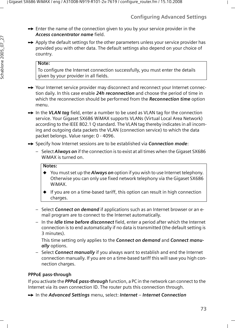 73Configuring Advanced SettingsGigaset SX686 WiMAX / eng / A31008-N919-R101-2x-7619 / configure_router.fm / 15.10.2008Schablone 2005_07_27ìEnter the name of the connection given to you by your service provider in the Access concentrator name field.ìApply the default settings for the other parameters unless your service provider has provided you with other data. The default settings also depend on your choice of country.ìYour Internet service provider may disconnect and reconnect your Internet connec-tion daily. In this case enable 24h reconnection and choose the period of time in which the reconnection should be performed from the Reconnection time option menu.ìIn the VLAN tag field, enter a number to be used as VLAN tag for the connection service. Your Gigaset SX686 WiMAX supports VLANs (Virtual Local Area Network) according to the IEEE 802.1 Q standard. The VLAN tag thereby indicates in all incom-ing and outgoing data packets the VLAN (connection service) to which the data packet belongs. Value range: 0 - 4096.ìSpecify how Internet sessions are to be established via Connection mode:–Select Always on if the connection is to exist at all times when the Gigaset SX686 WiMAX is turned on. –Select Connect on demand if applications such as an Internet browser or an e-mail program are to connect to the Internet automatically. –In the Idle time before disconnect field, enter a period after which the Internet connection is to end automatically if no data is transmitted (the default setting is 3minutes). This time setting only applies to the Connect on demand and Connect manu-ally options.–Select Connect manually if you always want to establish and end the Internet connection manually. If you are on a time-based tariff this will save you high con-nection charges. PPPoE pass-throughIf you activate the PPPoE pass-through function, a PC in the network can connect to the Internet via its own connection ID. The router puts this connection through. ìIn the Advanced Settings menu, select: Internet – Internet ConnectionNote:To configure the Internet connection successfully, you must enter the details given by your provider in all fields.Notes:uYou must set up the Always on option if you wish to use Internet telephony. Otherwise you can only use fixed network telephony via the Gigaset SX686 WiMAX.uIf you are on a time-based tariff, this option can result in high connection charges. 