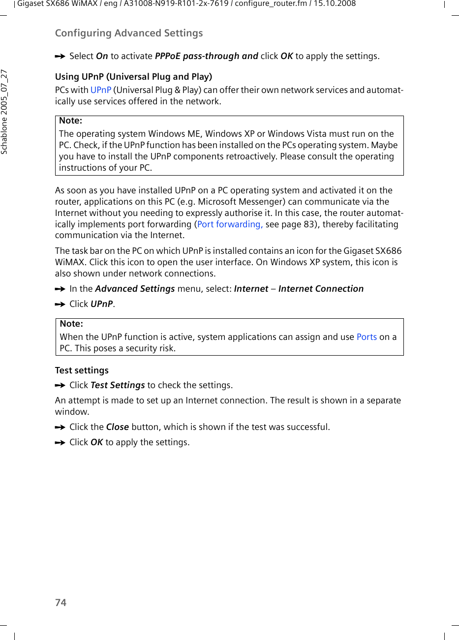 74Configuring Advanced SettingsGigaset SX686 WiMAX / eng / A31008-N919-R101-2x-7619 / configure_router.fm / 15.10.2008Schablone 2005_07_27ìSelect On to activate PPPoE pass-through and click OK to apply the settings.Using UPnP (Universal Plug and Play)PCs with UPnP (Universal Plug &amp; Play) can offer their own network services and automat-ically use services offered in the network.As soon as you have installed UPnP on a PC operating system and activated it on the router, applications on this PC (e.g. Microsoft Messenger) can communicate via the Internet without you needing to expressly authorise it. In this case, the router automat-ically implements port forwarding (Port forwarding, see page 83), thereby facilitating communication via the Internet.The task bar on the PC on which UPnP is installed contains an icon for the Gigaset SX686 WiMAX. Click this icon to open the user interface. On Windows XP system, this icon is also shown under network connections. ìIn the Advanced Settings menu, select: Internet – Internet Connection ìClick UPnP.Test settingsìClick Test Settings to check the settings.An attempt is made to set up an Internet connection. The result is shown in a separate window.ìClick the Close button, which is shown if the test was successful.ìClick OK to apply the settings.Note:The operating system Windows ME, Windows XP or Windows Vista must run on the PC. Check, if the UPnP function has been installed on the PCs operating system. Maybe you have to install the UPnP components retroactively. Please consult the operating instructions of your PC.Note:When the UPnP function is active, system applications can assign and use Ports on a PC. This poses a security risk.